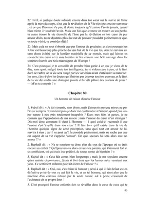 22. Bref, si quelque doute subsiste encore dans ton cœur sur la survie de l'âme
après la mort du corps, c'est que la révélation de la Vie n'est pas encore survenue
; et ce que l'homme n'a pas, il doute toujours qu'il puisse l'avoir jamais, quand
bien même il voudrait l'avoir. Mais une fois que, comme on trouve un sou perdu,
tu auras trouvé la vie éternelle de l'âme par la révélation en ton cœur du pur
amour divin, tu ne douteras plus du tout de pouvoir posséder pleinement ce que,
en toute vérité, tu possèdes déjà !
23. Mais cela ne peut s'obtenir que par l'amour du prochain ; et c'est pourquoi un
Ribar est beaucoup plus proche du vrai but de la vie que toi, dont le cerveau est
sans doute éclairé par la lumière matérielle de ce monde, mais qui laisses en
revanche ton cœur errer sans lumière ni feu comme une bête sauvage dans les
sombres fourrés des bois marécageux de l'Europe !
24. C'est pourquoi je te conseille de prendre bien garde à ce que je viens de te
dire, sans quoi, malgré toute ton intelligence, tu te videras peu à peu, et le fruit
doré de l'arbre de ta vie sera rongé par les vers bien avant d'atteindre la maturité ;
les vers, c'est-à-dire les doutes qui finiront par dévorer tout ton cerveau, et le fruit
de ta vie deviendra une charogne puante et la vile pâture des oiseaux de proie !
— M'as-tu compris ? »


                                   Chapitre 80
                       Un homme de raison cherche l'amour

1. Suétal dit : « Je t'ai compris, sans doute, mais j'aimerais presque mieux ne pas
t'avoir compris ! Comment puis-je donc me contraindre à l'amour, quand j'en suis
par nature à peu près totalement incapable ? Dans mes faits et gestes, je ne
connais que l'approbation de ma raison ; mais l'amour du cœur m'est étranger !
Dis-moi donc comment il vient à l'homme — à quoi celui-ci reconnaît-il que
l'amour s'est 'éveillé dans son cœur ? Il faut bien qu'il existe dans la vie de
l'homme quelque signe de cette perception, sans quoi tout cet amour ne lui
servira à rien ; car il se peut qu'il le possède pleinement, mais ne sache pas que
cet aspect de sa vie s'appelle "amour". De quel secours lui sera alors tout cet
amour !? »
2. Raphaël dit : « Ne te souviens-tu donc plus du tout de l'époque où tu étais
encore un enfant ? Qu'éprouvais-tu alors envers tes parents, qui t'aimaient fort et
te comblaient, toi qui étais leur préféré, de toutes sortes de bienfaits ? »
3. Suétal dit : « Cela fait certes bien longtemps ; mais je me souviens encore
qu'en mainte circonstance, j'étais si fort ému que les larmes m'en venaient aux
yeux. Ce sentiment enfantin pouvait-il être de l'amour ? »
4. Raphaël dit : « Oui, oui, c'est bien là l'amour ; celui à qui il fait défaut est en
définitive privé de tout ce qui fait la vie, et un tel homme, qui n'est plus que la
machine d'un cerveau éclairé par la seule nature, est à peine conscient de
l'existence de sa propre âme !
5. C'est pourquoi l'amour enfantin doit se réveiller dans le cœur de ceux qui te
                                                                                    155
 