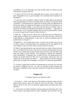ressemblent, car il est impossible sans cela de faire entrer un homme de pure
raison dans le royaume de la Vie.
6. À quoi te servira-t-il de tout comprendre par ta raison, si pour autant tu ne
peux comprendre et voir ce qu'est ta propre vie et comment elle se façonne et se
développe ?!
7. À quoi bon, pour un jardinier, admirer toutes les belles plantes qui poussent
dans le jardin d'autrui, s'il laisse son propre jardin en friche et la mauvaise herbe
y proliférer ?! Il faut labourer les couches de son propre jardin, les débarrasser de
la mauvaise herbe, les engraisser de l'engrais qui convient et les ensemencer avec
des graines de plantes nobles, et c'est ainsi que l'on pourra, en temps voulu, se
réjouir de la beauté et de l'abondance des plantes de son jardin ! — Mais plus un
mot là-dessus ; car il se prépare quelque chose du côté du grand Maître, et dans
ces cas-là, il s'agit d'avoir le cœur et la tête où il faut ! »
8. Ribar dit : « Mais dis-nous, céleste ami, ne devrions-nous pas d'abord nous
rendre auprès du Maître et Le remercier pour tout le bien qui nous a été fait ici
corporellement et spirituellement, et que nous ne devons assurément qu'à Sa
grande bonté et à Sa grâce ? »
9. Raphaël dit : « Il ne regarde que le cœur ; si celui-ci est en ordre, alors, tout est
en ordre. Lorsqu'il vous jugera prêts, Il ne manquera pas de vous appeller et de
vous indiquer ce que vous aurez à faire à l'avenir selon vos moyens.
10. Mais il s'agit maintenant de nous tenir prêts dans nos cœurs et dans tout notre
être ; car lorsqu'il fait une chose, cette chose ne vaut pas seulement pour nous qui
sommes ici, ni même pour ce pays ou pour toute cette terre, mais du même coup
pour tout l'infini et toute l'éternité ! C'est pourquoi il importe d'en embrasser
toute la profondeur ! Comprenez cela, et retenez-le bien. Car chaque parole de la
bouche que l'esprit éternel de Dieu met en mouvement, chacun des actes qui
s'ensuivent ont une portée sans limites ! — Mais à présent, il me faut à nouveau
quitter pour un temps votre compagnie et me plier à la volonté du grand Maître.
»
11. Là-dessus, l'ange quitte les douze et retourne près de son Josoé, qui avait bien
des choses à débattre avec lui ; car tous ces discours l'avaient quelque peu
désorienté, et Raphaël eut fort à faire pour remettre de l'ordre dans les pensées de
son élève.


                                   Chapitre 81
                     Le Seigneur annonce une éclipse de soleil

1. Je dis alors : « Amis, notre repas de midi matériel et spirituel a duré cette fois
quatre bonnes heures, aussi est-il temps de nous lever de table ! Nous allons
observer la mer et voir s'il ne s'y passe pas quelque chose qui mérite toute notre
attention !
2. Je dois aussi vous faire remarquer à tous que dans une demi-heure d'ici, nous
allons assister à une éclipse totale de soleil. Cependant, que nul d'entre vous ne
                                                                                    156
 