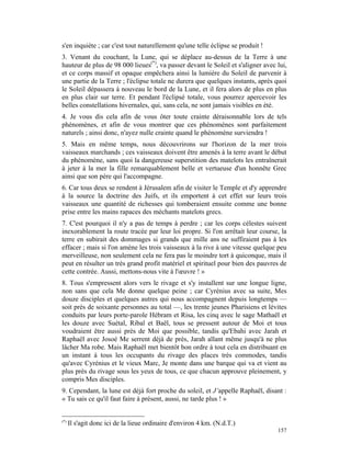 s'en inquiète ; car c'est tout naturellement qu'une telle éclipse se produit !
3. Venant du couchant, la Lune, qui se déplace au-dessus de la Terre à une
hauteur de plus de 98 000 lieues(*), va passer devant le Soleil et s'aligner avec lui,
et ce corps massif et opaque empêchera ainsi la lumière du Soleil de parvenir à
une partie de la Terre ; l'éclipse totale ne durera que quelques instants, après quoi
le Soleil dépassera à nouveau le bord de la Lune, et il fera alors de plus en plus
en plus clair sur terre. Et pendant l'éclipsé totale, vous pourrez apercevoir les
belles constellations hivernales, qui, sans cela, ne sont jamais visibles en été.
4. Je vous dis cela afin de vous ôter toute crainte déraisonnable lors de tels
phénomènes, et afin de vous montrer que ces phénomènes sont parfaitement
naturels ; ainsi donc, n'ayez nulle crainte quand le phénomène surviendra !
5. Mais en même temps, nous découvrirons sur l'horizon de la mer trois
vaisseaux marchands ; ces vaisseaux doivent être amenés à la terre avant le début
du phénomène, sans quoi la dangereuse superstition des matelots les entraînerait
à jeter à la mer la fille remarquablement belle et vertueuse d'un honnête Grec
ainsi que son père qui l'accompagne.
6. Car tous deux se rendent à Jérusalem afin de visiter le Temple et d'y apprendre
à la source la doctrine des Juifs, et ils emportent à cet effet sur leurs trois
vaisseaux une quantité de richesses qui tomberaient ensuite comme une bonne
prise entre les mains rapaces des méchants matelots grecs.
7. C'est pourquoi il n'y a pas de temps à perdre ; car les corps célestes suivent
inexorablement la route tracée par leur loi propre. Si l'on arrêtait leur course, la
terre en subirait des dommages si grands que mille ans ne suffiraient pas à les
effacer ; mais si l'on amène les trois vaisseaux à la rive à une vitesse quelque peu
merveilleuse, non seulement cela ne fera pas le moindre tort à quiconque, mais il
peut en résulter un très grand profit matériel et spirituel pour bien des pauvres de
cette contrée. Aussi, mettons-nous vite à l'œuvre ! »
8. Tous s'empressent alors vers le rivage et s'y installent sur une longue ligne,
non sans que cela Me donne quelque peine ; car Cyrénius avec sa suite, Mes
douze disciples et quelques autres qui nous accompagnent depuis longtemps —
soit près de soixante personnes au total —, les trente jeunes Pharisiens et lévites
conduits par leurs porte-parole Hébram et Risa, les cinq avec le sage Mathaël et
les douze avec Suétal, Ribal et Baël, tous se pressent autour de Moi et tous
voudraient être aussi près de Moi que possible, tandis qu'Ebahi avec Jarah et
Raphaël avec Josoé Me serrent déjà de près, Jarah allant même jusqu'à ne plus
lâcher Ma robe. Mais Raphaël met bientôt bon ordre à tout cela en distribuant en
un instant à tous les occupants du rivage des places très commodes, tandis
qu'avec Cyrénius et le vieux Marc, Je monte dans une barque qui va et vient au
plus près du rivage sous les yeux de tous, ce que chacun approuve pleinement, y
compris Mes disciples.
9. Cependant, la lune est déjà fort proche du soleil, et J’appelle Raphaël, disant :
« Tu sais ce qu'il faut faire à présent, aussi, ne tarde plus ! »


(*)
      Il s'agit donc ici de la lieue ordinaire d'environ 4 km. (N.d.T.)
                                                                                  157
 