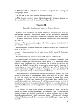 10. Et Raphaël dit, en vérité pour les assistants : « Seigneur, d'un seul coup, ou
avec quelque lenteur ? »
11. Je dis : « D'un seul coup, dans une douzaine d'instants ! »
12. Mais les trois vaisseaux étaient si éloignés qu'on les distinguait à peine, car
ils pouvaient bien être à près de quatre lieues en ligne droite.


                                   Chapitre 82
             Raphaël se fait pilote pour sauver les Grecs en détresse

1. Cyrénius avait beau forcer son regard, il ne voyait aucun vaisseau. Marc n'y
parvenait pas davantage ; mais d'autres, dont la vue était très perçante, aperçurent
les vaisseaux qui, gros comme trois moucherons, avançaient sur la mer, et dirent
: « Seigneur, par bon vent, ils en ont pour deux bonnes heures avant d'atteindre
ce rivage ! »
2. Je dis : « Ne vous inquiétez pas pour cela ! Mon navigateur les amènera à la
rive en temps voulu ! »
3. Les trente jeunes Pharisiens demandent : « Qui est celui qui peut faire une telle
chose, et où est-il ? »
4. Je dis : « Vous connaissez bien le jeune mentor du fils adoptif de Cyrénius ;
c'est lui. »
5. Les trente demandent avec inquiétude : « Où donc est son bateau ? »
6. Raphaël dit alors : « Je n'en ai nul besoin !» et à cet instant, il disparaît. Tous
s'effraient, croyant que le jeune homme a sauté à l'eau et va maintenant, tel un
poisson, nager rapidement vers les vaisseaux. Car beaucoup ne savaient pas
encore que Raphaël était en vérité un ange, donc un pur esprit ; beaucoup le
prenaient pour le mentor de Josoé, alors qu'il n'était que celui de Jarah. Mais
comme on le voyait ici plus souvent en compagnie de Josoé que de Jarah, il
passait auprès de la plupart pour un jeune mentor de Josoé.
7. Mais avant que les questionneurs aient pu se reconnaître, Raphaël était déjà
revenu au rivage avec les trois vaisseaux d'assez belle taille, et il se tenait à bord
de celui qui portait, avec sa fille plus pieuse encore, le pieux Grec, empli
d'étonnement et d'effroi ; car premièrement, cet abordage d'une rapidité incon-
cevable à une côte tout à fait inconnue de lui lui apparaissait comme un rêve, et
deuxièmement, il ne savait que penser du jeune pilote et ne pouvait s'expliquer le
miraculeux phénomène ; car ce changement si rapide l'avait trop singulièrement
surpris.
8. Les matelots eux aussi étaient remplis d'étonnement et, figés à leur poste
comme des statues, n'osaient plus plonger les rames dans l'eau. Ce n'est qu'après
quelques instants de profonde stupéfaction et d'émerveillement que le Grec
demanda au jeune homme avec le plus grand respect : « Qui es-tu, ô puissante
créature ? Qui t'a commandé de nous amener aussi vite à bon port, et pour quelle
raison ? »
                                                                                  158
 
