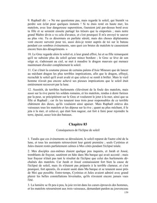9. Raphaël dit : « Ne me questionne pas, mais regarde le soleil, qui bientôt va
perdre son éclat pour quelques instants ! Si tu étais resté en haute mer, les
matelots, avec leur dangereuse superstition, t'auraient jeté par-dessus bord avec
ta fille et se seraient ensuite partagé les trésors que tu emportais ; mais notre
grand Maître divin a vu cela d'avance, et c'est pourquoi Il m'a envoyé te sauver
au plus vite. Tu es désormais en parfaite sûreté, mais des choses déplaisantes
vont encore survenir pour toi, aussi dois-je rester auprès de toi sur le bateau
pendant ces sombres événements, sans quoi ces brutes de matelots te causeraient
encore bien des désagréments. »
10. Le Grec regarde alors le soleil et, à leur grand effroi, lui et sa fille remarquent
qu'il ne subsiste plus du soleil qu'une mince bordure ; le Grec se lève de son
siège et, s'adressant au ciel, se met à maudire le dragon mauvais qui menace
maintenant d'avaler complètement le soleil.
11. Car c'était la coutume pieuse de certains païens d'Asie Mineure que de lancer
au méchant dragon les plus terribles imprécations, afin que le dragon, effrayé,
recrachât le soleil qu'il avait avalé et que celui-ci se remît à briller. Mais le vieil
homme n'avait pas encore achevé ses pieuses imprécations que le soleil était
entièrement recouvert par la lune.
12. Aussitôt, de terribles hurlements s'élevèrent de la foule des matelots, mais
aussi sur la rive parmi les soldats romains, et les matelots, rendus à demi furieux
par la peur, se précipitèrent sur le Grec et voulurent le jeter à la mer, ainsi que sa
fille et Raphaël ; car ils les tenaient tous trois pour responsables de ce terrible
châtiment des dieux, qu'ils voulaient ainsi apaiser. Mais Raphaël enleva des
vaisseaux tous les matelots et les déposa sur la rive ; quant au plus méchant, il le
jeta à la mer, et celui-ci, qui était bon nageur, eut fort à faire pour rejoindre la
terre, épuisé, assez loin des bateaux.


                                   Chapitre 83
                        Conséquences de l'éclipse de soleil

1. Tandis que ces événements se déroulaient, le soleil reparut de l'autre côté de la
lune, et tous les assistants retrouvèrent leur gaieté première ; seuls Cyrénius et
Jules étaient restés parfaitement calmes à Mes côtés pendant l'éclipsé totale.
2. Mes disciples eux-mêmes étaient quelque peu inquiets, et Jarah et Josoé,
tremblants de frayeur, sautèrent en hâte dans Ma barque qui avait accosté ; mais
leur frayeur n'était pas tant le résultat de l'éclipse que celui des hurlements dé-
chaînés des matelots. Car Jarah et Josoé connaissaient fort bien la cause de
l'éclipsé de soleil, mais ils n'étaient pas préparés à la terrible clameur, et c'est
pourquoi, fort apeurés, ils avaient sauté dans Ma barque et se tenaient aussi près
de Moi que possible. Entre-temps, Cyrénius et Jules avaient admiré avec grand
plaisir les belles constellations hivernales, qu'ils n'avaient encore jamais vues
l'été.
3. La lumière se fit peu à peu, la joie revint dans les cœurs éprouvés des hommes,
et les matelots retournèrent aux trois vaisseaux, demandant pardon au jouvenceau
                                                                                   159
 