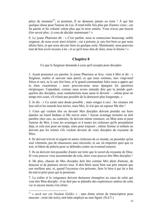 pièce de monnaie(*), et pourtant, Il ne demeure jamais en reste ! À qui fait
quelque chose pour l'amour de Lui, Il rend mille fois plus par d'autres voies ; car
Sa parole et Sa volonté valent plus que la terre entière. Vous n'avez pas besoin
d'en savoir plus ; à vous de décider maintenant ! »
9. Le jeune Pharisien dit : « C'est parfait, nous te remercions beaucoup, noble
seigneur, de nous avoir ainsi éclairés ; car à présent, je sais fort bien ce que nous
allons faire, et que nous devons faire en quelque sorte. Maintenant, nous pouvons
tout de bon avoir recours à lui ; et ce qu'il nous dira de faire, nous le ferons ! »


                                   Chapitre 8
         Ce que le Seigneur demande à ceux qu'il accepte pour disciples

1. Ayant prononcé ces paroles, le jeune Pharisien se lève, vient à Moi et dit : «
Seigneur, maître et sauveur sans pareil, ce que nous sommes, mes vingt-neuf
frères et moi, tu le sais fort bien, et le grand commandant Jules nous a appris qui
tu étais exactement ; aussi pouvons-nous nous épargner les questions
réciproques. Cependant, comme nous avons entendu dire que tu prends quel-
quefois des disciples, nous souhaiterions nous aussi le devenir — même pour un
temps très court, s'il n'était pas possible de le demeurer plus longtemps. »
2. Je dis : « Ce serait sans doute possible ; mais songez à ceci : les oiseaux ont
leur nid et les renards leur terrier, mais Moi, Je n'ai pas où reposer Ma tête !
3. Ceux qui veulent être ou devenir Mes disciples doivent prendre sur leurs
épaules un lourd fardeau et Me suivre ainsi ! Aucun avantage terrestre ne doit
paraître chez eux, au contraire, ils doivent même renoncer, en Mon nom et pour
l'amour de Moi, à tous les avantages et à toutes les richesses qu'ils possédaient
déjà, et cela non pour un temps, mais pour toujours ; même femme et enfants ne
doivent pas les retenir s'ils veulent devenir de vrais disciples du royaume de
Dieu.
4. Ils doivent n'avoir ni argent ni autres richesses de ce monde, ne posséder qu'un
seul vêtement, pas de chaussures sans nécessité, ni sac où emporter quoi que ce
soit, ni bâton de pèlerin pour se défendre contre un éventuel ennemi.
5. Ils ne doivent rien posséder d'autre sur terre que le secret du royaume de Dieu.
Si vous pouvez vous accommoder de cela, alors vous pouvez être Mes disciples !
6. De plus, chacun de Mes disciples doit être comme Moi plein d'amour, de
douceur et de patience envers tous. Il doit bénir aussi bien son pire ennemi que
son meilleur ami, et, quand l'occasion s'en présente, faire le bien à qui lui a fait
du mal et prier pour qui le persécute.
7. La colère et la vengeance doivent demeurer étrangères au cœur de celui qui
veut être Mon disciple ; il ne doit pas se plaindre des expériences amères de cette
vie et encore moins s'en irriter.

(*)
  « auch nur ein Naulum Geldes » : sans doute erreur de transcription pour
naucum : zeste (de noix), mot latin employé au sens figuré. (N.d.T.)
                                                                                  16
 