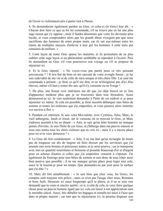 de l'avoir si violemment pris à partie tout à l'heure.
4. Ils demandèrent également pardon au Grec, et celui-ci (le Grec) leur dit : «
Chacun doit faire ce que sa foi lui commande, s'il ne trouve pas en lui une plus
sage raison qui s'y oppose ; mais il faudra désormais que votre foi devienne plus
lucide, et vous comprendrez alors que les grands dieux n'exigent pas que nous
sacrifiions des hommes de notre propre main, car ils ont eux-mêmes entre les
mains de multiples moyens d'enlever à leur gré les hommes à cette terre par
centaines de milliers. »
5. Cette leçon de notre Grec apaise les matelots, et ils promettent de ne plus
oublier cette sage leçon si un phénomène semblable se reproduit à l'avenir. Puis
ils demandent au Grec s'il veut poursuivre son voyage ou s'il se propose de
séjourner ici.
6. Et le Grec répond : « Ne voyez-vous pas parmi nous ce très puissant
jouvenceau ? ! Il m'a fait du bien en me sauvant de votre aveugle fureur ; je lui
suis redevable de ma vie et de celle de mon unique et très chère fille. Lui seul me
commande à présent ; je ferai ce qu'il me dira, et ne m'éloignerai pas d'ici d'un
cheveu, même s'il faut y rester dix ans, qu'il n'y consente ou ne l'exige !
7. De plus, une bonne voix intérieure me dit que j'ai déjà trouvé en ce lieu
d'apparence modeste plus que je ne trouverais dans tout Jérusalem. Aussi
demeurerai-je ici. Je vais seulement demander à l'hôte de cet endroit si je peux
séjourner ici même. Si cela est possible, je ferai aussitôt débarquer mes bêtes de
somme et toutes les richesses que j'ai emportées, et vous pourrez alors remettre
vos navires à flot. »
8. Pendant cet entretien, Je suis venu Moi-même, avec Cyrénius, Jules, Marc, le
vieil aubergiste, Jarah et Josoé, sur le vaisseau où se trouvait le Grec, et Marc
s'adresse aussitôt à lui en disant : « Ami, tu sais qu'un hôte honnête ne manque
jamais d'invités. Je suis l'hôte de ces lieux, et j'héberge dans ma pauvre maison et
sous mes tentes tous les chers visiteurs que tu vois ici ; mais il y a encore place
pour toi si tu veux demeurer ! »
9. Le Grec dit fort cordialement : « Ami, il ne me faut qu'un rectangle de trente
pas de longueur sur dix de largeur où faire dresser par les serviteurs que j'ai
amenés mes trois bonnes et précieuses tentes, et je serai pourvu ; car je transporte
avec moi en quantité nourritures et boissons et possède beaucoup d'or et d'argent
pour en acheter d'autres si celles que j'ai emportées venaient à s'épuiser. J'ai
également du fourrage pour mes bêtes de somme et suis donc de tous côtés aussi
bien pourvu que possible ; il ne me manque qu'une place pour loger tout cela,
aussi te la louerai-je pour un temps. Que demandes-tu par jour pour la surface
que j'ai dite ? »
10. Marc dit fort aimablement : « Je sais bien que chez vous, les Grecs, les
comptes sont toujours très précis ; mais ce n'est pas l'usage chez nous, Romains
et bons Juifs. Demeure ici aussi longtemps qu'il te plaira, et il ne te sera rien
demandé que ta vraie et sincère amitié ; et si, à côté de cela, tu veux faire quelque
chose pour un pauvre homme égaré par ici, cela est laissé à ton appréciation sans
le moindre calcul. Aussi, fais déballer tes bagages et installe-toi aussi à l'aise que
dans ta propre maison ; car tant que tu séjourneras ici, tu pourras disposer non
                                                                                  160
 