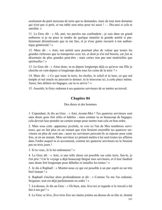 seulement du petit morceau de terre que tu demandes, mais de tout mon domaine
qui n'est pas si petit, et ma table sera mise pour toi aussi ! — Dis-moi si cela te
satisfait. »
11. Le Grec dit : « Ah, ami, tes paroles me confondent ; je suis dans un grand
embarras si je ne peux te rendre de quelque manière la grande amitié si par-
faitement désintéressée que tu me fais, et je n'ose guère recourir à ton authen-
tique générosité ! »
12. Marc dit : « Ami, ton amitié aura pourtant plus de valeur que toutes les
grandes richesses que tu transportes avec toi, et dont je n'ai nul besoin, car j'en ai
désormais de plus grandes peut-être ; mais certes non pas tant matérielles que
spirituelles ! »
13. Le Grec dit : « Ainsi donc, tu as depuis longtemps déjà ce qu'avec ma fille je
cherche en vain depuis si longtemps dans tous les coins de la terre ? »
14. Marc dit : « Ce que toute la terre, les étoiles, le soleil et la lune, ce que nul
temple et nul oracle ne peuvent te donner, tu le trouveras ici, à cette place même.
Aussi, fais défaire tes bagages, car tu es arrivé ! »
15. Aussitôt, le Grec ordonna à ses quatorze serviteurs de se mettre au travail.


                                   Chapitre 84
                             Des dieux et des hommes

1. Cependant, Je dis au Grec : « Ami, écoute-Moi ! Tes quatorze serviteurs sont
sans doute gens fort zélés et habiles ; mais comme tu as beaucoup de bagages,
cela devrait leur prendre un certain temps pour mettre tout cela en bon ordre.
2. Mais sous cette .apparence juvénile, tu vois ici l'un de Mes nombreux servi-
teurs, qui en fait plus en un instant que n'en feraient ensemble tes quatorze ser-
viteurs en plus de cent ans ; aussi tes serviteurs peuvent-ils se reposer pour cette
fois, et en un instant, Mon serviteur ici présent mettra à lui seul toutes tes affaires
dans l'ordre auquel tu es accoutumé, comme tes quatorze serviteurs ne le feraient
pas en trois jours !
3. Si tu veux, Je le lui ordonnerai ! »
4. Le Grec dit : « Ami, si une telle chose est possible sur cette terre, fais-le, je
t'en prie ! Car le voyage a déjà beaucoup fatigué mes serviteurs, et il leur faudrait
sans doute fort longtemps pour déballer et installer les tentes ! »
5. Je dis à Raphaël : « Montre-nous ce qui est possible à un pur esprit en un très
bref instant ! »
6. Raphaël s'incline alors profondément et dit : « Comme Tu me l'as ordonné,
Seigneur, tout est déjà parfaitement en ordre ! »
7. Là-dessus, Je dis au Grec : « Eh bien, ami, lève-toi et regarde si le travail a été
fait à ton gré ! »
8. Le Grec se lève, lève trois fois ses mains jointes au-dessus de sa tête et, étonné
                                                                                   161
 