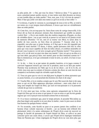 au plus point, dit : « Oui, par tous les dieux ! Qu'est-ce donc ?! Le garçon ne
nous a pourtant jamais quittés encore, et mes tentes sont déjà dressées au mieux
et tout semble dans un ordre parfait ! Non, non, non, il n'y a là rien de naturel !
Mais il faut que j'aille voir dans mes tentes ce qu'il en est de ce bon ordre ! »
9. Là-dessus, il quitte le vaisseau et, accompagné de nous et de sa fille, se rend à
ses tentes où, à son insigne émerveillement, il trouve que tout est véritablement
dans un ordre parfait.
10. Cette fois, c'en est trop pour lui. Saisi d'une sorte de vertige émerveillé, il (le
Grec) dit au bout de plusieurs minutes d'un étonnement qui semble ne jamais
vouloir finir : « Ou je suis tombé chez des maîtres magiciens d'Egypte, ou chez
de véritables dieux ; car ce qui vient de se passer ici est inouï et n'a jamais existé
de mémoire d'homme ! Et toi, ami (il se tourne vers Moi), tu serais donc le
maître de tous ceux-là, ou bien Zeus en personne !? Aucune chair ne t'a
engendré, non plus que ce jeune homme, et il faut que tu aies été engendré par
l'esprit de toute éternité ! Ô dieux, ô dieux, quelle puissance doit être la vôtre
pour que vous soyez capables de faire de telles choses, et combien misérable est
devant vous le pauvre ver de terre aveugle qu'est l'homme mortel ! Vous pouvez
tout, et le ver de terre ne peut rien dans son inanité ! Ami, toi qui es un dieu et à
qui tout obéit, que puis-je faire, moi mortel, pour un dieu immortel comme toi ?
Que te donnerai-je, à toi qui commande à toute la terre, au soleil, à la lune et aux
étoiles ? »
11. Je dis : « Ami, tu as par nature de grandes lumières, et tu juges comme il
convient l'apparent miracle qui vient de se produire, mais tu ne dois pas mettre
l'homme trop au-dessous de l'idée que tu as de tes dieux ; car Je te le dis, en
vérité, tous ceux que tu connais et honores comme des dieux ne sont rien du tout
comparés à un homme empli du véritable esprit de Dieu.
12. Tous ces gens que tu vois ici ont déjà pour la plupart la même puissance que
ce jeune homme, et ce sont pourtant des hommes de chair et de sang !
13. Touche-Moi, et tu te rendras compte que Je suis Moi aussi de chair et de sang
pour ce qui est de Mon apparence physique extérieure ; mais cette chair et ce
sang sont remplis de l'esprit de Dieu, qui seul est tout-puissant et à la puissante
volonté de qui tout se conforme.
14. Et c'est ainsi que tous, ici-bas, nous agissons uniquement par la force de
l'esprit de Dieu qui est en nous et qui pense et veut en nous ce que Sa très grande
sagesse qui voit et perçoit tout reconnaît comme bon et nécessaire.
15. Il se trouve seulement que, pour le temps présent, Je possède Moi-même au
plus haut degré cette qualité et en suis donc le maître ; mais Je puis aussi en doter
tout homme de quelque bonne volonté.
16. En revanche, cette faculté ne peut et ne pourra jamais être conférée à un
homme d'une volonté mauvaise et hostile ; car un homme doit d'abord être
pleinement initié à la sainte ordonnance de l'Esprit divin avant de recevoir en
partage la faculté de puissance de l'esprit éternel de Dieu, et celle-ci ne peut
consister qu'en une seule chose, à savoir que l'Esprit divin imprègne totalement
l'âme de l'homme pur. L'âme imprégnée de l'Esprit divin ne veut alors plus que
                                                                                   162
 