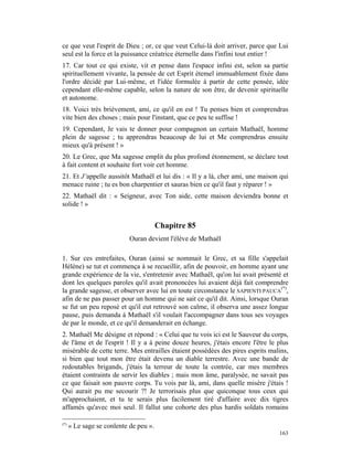 ce que veut l'esprit de Dieu ; or, ce que veut Celui-là doit arriver, parce que Lui
seul est la force et la puissance créatrice éternelle dans l'infini tout entier !
17. Car tout ce qui existe, vit et pense dans l'espace infini est, selon sa partie
spirituellement vivante, la pensée de cet Esprit étemel immuablement fixée dans
l'ordre décidé par Lui-même, et l'idée formulée à partir de cette pensée, idée
cependant elle-même capable, selon la nature de son être, de devenir spirituelle
et autonome.
18. Voici très brièvement, ami, ce qu'il en est ! Tu penses bien et comprendras
vite bien des choses ; mais pour l'instant, que ce peu te suffise !
19. Cependant, Je vais te donner pour compagnon un certain Mathaël, homme
plein de sagesse ; tu apprendras beaucoup de lui et Me comprendras ensuite
mieux qu'à présent ! »
20. Le Grec, que Ma sagesse emplit du plus profond étonnement, se déclare tout
à fait content et souhaite fort voir cet homme.
21. Et J’appelle aussitôt Mathaël et lui dis : « Il y a là, cher ami, une maison qui
menace ruine ; tu es bon charpentier et sauras bien ce qu'il faut y réparer ! »
22. Mathaël dit : « Seigneur, avec Ton aide, cette maison deviendra bonne et
solide ! »


                                        Chapitre 85
                            Ouran devient l'élève de Mathaël

1. Sur ces entrefaites, Ouran (ainsi se nommait le Grec, et sa fille s'appelait
Hélène) se tut et commença à se recueillir, afin de pouvoir, en homme ayant une
grande expérience de la vie, s'entretenir avec Mathaël, qu'on lui avait présenté et
dont les quelques paroles qu'il avait prononcées lui avaient déjà fait comprendre
la grande sagesse, et observer avec lui en toute circonstance le SAPIENTI PAUCA(*),
afin de ne pas passer pour un homme qui ne sait ce qu'il dit. Ainsi, lorsque Ouran
se fut un peu reposé et qu'il eut retrouvé son calme, il observa une assez longue
pause, puis demanda à Mathaël s'il voulait l'accompagner dans tous ses voyages
de par le monde, et ce qu'il demanderait en échange.
2. Mathaël Me désigne et répond : « Celui que tu vois ici est le Sauveur du corps,
de l'âme et de l'esprit ! Il y a à peine douze heures, j'étais encore l'être le plus
misérable de cette terre. Mes entrailles étaient possédées des pires esprits malins,
si bien que tout mon être était devenu un diable terrestre. Avec une bande de
redoutables brigands, j'étais la terreur de toute la contrée, car mes membres
étaient contraints de servir les diables ; mais mon âme, paralysée, ne savait pas
ce que faisait son pauvre corps. Tu vois par là, ami, dans quelle misère j'étais !
Qui aurait pu me secourir ?! Je terrorisais plus que quiconque tous ceux qui
m'approchaient, et tu te serais plus facilement tiré d'affaire avec dix tigres
affamés qu'avec moi seul. Il fallut une cohorte des plus hardis soldats romains

(*)
      « Le sage se conlente de peu ».
                                                                                163
 