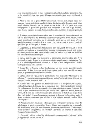 pour nous maîtriser, moi et mes compagnons ; ligoté et enchaîné comme un fût,
je fus amené ici, avec mes quatre féroces compagnons, pour y être condamné à
mort.
3. Mais tu vois ici le grand Maître et Sauveur venu du ciel jusqu'à nous, mi-
sérables vers de cette terre cruelle et pleine de diables, afin de nous guérir nous
aussi, diables incarnés, par la parole et les actes ; Il m'a guéri avec mes
compagnons, et pour cette guérison, non seulement Il n'a rien exigé de nous,
mais Il nous a encore accordé d'immenses bienfaits, matériels et surtout spirituels
!
4. À présent, mon divin Sauveur vient pour la première fois de me destiner à un
service pour lequel tu me demandes quel salaire j'exigerais de toi. Ô ami, il me
serait assurément impossible de te demander quoi que ce soit avant d'avoir
acquitté ma dette envers Lui, le seul grand ; car en te servant, je ne sers en vérité
que Celui qui m'a désigné, et non toi !
5. Cependant, je demeurerai éternellement Son très grand débiteur, et ce n'est
qu'en Le servant que je peux diminuer quelque peu ma dette. Aussi, ami, ne me
devras-tu jamais rien pour aucun service rendu par moi — si ce n'est ton amitié et
ton amour fraternel authentiques !
6. Car ce que j'ai reçu pour rien, je te le transmettrai pour le même prix ! Tu
n'obtiendras certes de moi ni or, ni argent, ni pierres précieuses ; mais ce que j'ai,
je te le donnerai gratuitement, comme je l'ai reçu. Aussi, épargne-moi à l'avenir
toute question de cette sorte ! »
7. Ouran dit : « Ami, tu es l'un des hommes les plus nobles que j'aie jamais
rencontrés ! Il faut donc que tu deviennes pour moi et pour ma fille un sage
guide, et que tu le demeures ma vie durant !
8. Certes, selon ton vœu, je ne te questionnerai plus en disant : "Que veux-tu en
échange ?" ; mais tu accepteras peut-être, en tant qu'ami et véritable frère, de ne
manquer de rien auprès de moi ? ! »
9. Mathaël dit : « La question est d'abord de savoir si tu accepteras peu ou prou,
ou finalement pas du tout, ce qui te viendra de moi ! Car mes présents, comme
j'ai eu l'occasion de m'en apercevoir, n'ont pas précisément, pour l'estomac de
l'âme, le goût du vin adouci de miel pur tel que vous l'appréciez parfois, vous les
Grecs, et ils sont au contraire souvent plus amers que le fiel et que le jus frais
d'un vieil aloès ! Et cela, les estomacs amis de la douceur ne le goûtent guère !
Aussi commencerons-nous par vérifier si nos présents mutuels veulent bien
s'échanger ! »
10. J’interviens alors en disant : « Puisqu'il nous reste encore toute une heure de
soleil et que la soirée promet d'être douce, faisons tous ensemble une promenade
sur la colline de Marc ; là, nous ferons un peu mieux connaissance ! Entre-temps,
laisse tes tentes à la garde de tes serviteurs ; car tu ne les reverras et n'en auras
l'usage qu'après minuit ! »
11. Ouran dit : « Il est vrai qu'il y a là de nombreuses et grandes richesses ! Mais
je suppose que cet ami est sûr. »

                                                                                  164
 