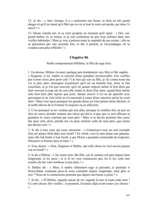 12. Je dis : « Ami, lorsque, il y a seulement une heure, tu étais en très grand
danger et qu'il ne tenait qu'à Moi que ta vie et tout le reste soit perdu, qui donc t'a
sauvé ? »
13. Ouran s'arrêta net, et ce n'est qu'après un moment qu'il reprit : « Oui, oui,
grand maître, tu as raison, et je suis seulement un peu trop enfoncé dans mes
vieilles habitudes ! Mais je vois à présent toute la stupidité de ma crainte ; elle ne
se présentera pas une seconde fois, et dès à présent, je t'accompagne où tu
voudras sans plus réfléchir ! »


                                   Chapitre 86
               Noble comportement d'Hélène, la fille du sage Grec

1. Là-dessus, Hélène s'avance quelque peu timidement vers Moi et Me supplie :
« Seigneur, ô toi, maître et sauveur d'une grandeur inconcevable, n'en veuilles
pas à mon vieux père pour cela ! Car moi qui suis sa fille, je l'ai connu toute ma
vie et puis donc témoigner loyalement qu'il est un homme bon, doux et fort
conciliant, et je n'ai pas souvenir qu'il ait jamais imposé même le bon droit qui
était souvent à coup sûr de son côté contre le droit d'un autre, quand bien même
cela était bien plus injuste que juste. Jamais encore il n'a eu de querelle avec
quiconque ni ne s'est irrité ou n'a murmuré à cause d'une injustice qu'on lui avait
faite ! Mais c'est aussi pourquoi les grands dieux ne l'ont jamais laissé déchoir, et
la noble déesse de la Fortune l'a toujours eu en affection.
2. C'est pourquoi tu ne voudras pas non plus, puisque tu sembles être un peu un
dieu toi aussi, prendre comme une chose qui doive si peu que ce soit offenser ta
grandeur le souci exprimé par mon père ! Mais si tu devais pourtant être assez
dur pour cela, alors, prends ma vie pour racheter celle de mon père, que j'aime
par-dessus tout ! »
3. Je dis à tous ceux qui nous entourent : « Connaissez-vous un seul exemple
d'un tel amour filial dans tout Israël ? En vérité, c'est là sans doute une païenne,
mais elle fait honte à tout Israël, à qui Moïse a pourtant commandé de respecter,
d'honorer et d'aimer père et mère ! »
4. Tous disent : « Non, Seigneur et Maître, une telle chose ne s'est encore jamais
vue en Israël ! »
5. Je dis à Hélène : « Ne crains rien, Ma fille, car Je connais ton père depuis bien
longtemps, et toi aussi ; et si Je ne vous connaissais pas, lui et toi, cette mer
cruelle eût été votre tombeau à tous deux ! »
6. Hélène dit : « Mais, ô maître infiniment sage et puissant, et pourtant si
bienveillant, comment peux-tu nous connaître depuis longtemps, mon père et
moi ? Nous ne te connaissons pourtant que depuis une heure à peine ? »
7. Je dis : « Ô Hélène, regarde autour de toi, regarde la mer et toute cette terre !
Ce sont choses fort vieilles ; et pourtant, J'existais déjà avant toutes ces choses !
»

                                                                                   165
 