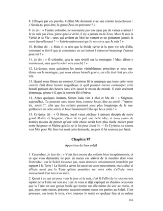 8. Effrayée par ces paroles, Hélène Me demande avec une crainte respectueuse :
« Serais-tu, peut-être, le grand Zeus en personne ? »
9. Je dis : « Tendre colombe, ne tourmente pas ton cœur par de vaines craintes !
Je ne suis pas Zeus, parce qu'à la vérité, il n'y a jamais eu de Zeus. Mais Je suis la
Vérité et la Vie ; ceux qui croient en Moi ne verront et ne goûteront jamais la
mort éternellement ! — Sais-tu maintenant qui Je suis et ce que Je suis ? »
10. Hélène dit : « Mais si tu n'es que la froide vérité et la pure vie née d'elle,
comment se fait-il que je commence en cet instant à éprouver beaucoup d'amour
pour toi ? »
11. Je dis : « Ô colombe, cela te sera révélé sur la montagne ! Mais allons-y
maintenant, sans quoi le soleil sera couché ! »
12. Là-dessus, nous quittâmes les tentes véritablement princières et nous ren-
dîmes sur la montagne, que nous eûmes bientôt gravie, car elle était fort peu éle-
vée.
13. Quand nous fûmes au sommet, Cyrénius fit la remarque que toute cette vaste
contrée était d'une beauté magnifique et qu'il pourrait encore contempler cette
beauté pendant des heures sans s'en lasser le moins du monde. Il était vraiment
dommage, ajouta-t-il, que la journée fût si brève.
14. Après quelques instants, Simon Juda vint à Moi et Me dit : « Seigneur,
aujourd'hui, Tu pourrais sans doute bien, comme Josué, dire au soleil : "Arrête-
toi, soleil !", afin que les enfants puissent jouir plus longtemps de la ma-
gnificence de cette soirée et louer hautement Celui qui les a créés ! »
15. Cyrénius dit : « Ô Simon, loyal vieux pêcheur à présent disciple de notre
grand Maître et Seigneur, c'était de ta part une belle idée, et nous avons de
bonnes raisons de penser qu'une telle chose serait bien plus facile encore pour
notre Seigneur et Maître qu'elle ne le fut pour Josué !» — Et Cyrénius se tourna
vers Moi pour Me faire lui aussi cette demande, en quoi il fut soutenu par Jarah.


                                   Chapitre 87
                              Apparition du faux soleil

1. Cependant, Je leur dis : « Vous êtes encore des enfants bien inexpérimentés, et
ce que vous demandez ne peut en aucun cas arriver de la manière dont vous
l'entendez ; car le Soleil n'avance pas, mais demeure constamment immobile par
rapport à la Terre ! Le Soleil a certes lui aussi un vaste mouvement, mais celui-ci
affecte aussi peu la Terre qu'une poussière sur votre robe n'affecte votre
mouvement d'un lieu à un autre.
2. Quant à ce qui est pour vous le jour et la nuit, c'est là l'effet de la rotation très
rapide de la Terre sur son axe ; car Je vous ai déjà expliqué en d'autres occasions
que la Terre est une grosse boule qui tourne sur elle-même du soir au matin, et
qui, pour cette raison, présente successivement toutes ses parties au Soleil. C'est
pourquoi, sur toute la terre, c'est toujours le matin en quelque lieu et au même

                                                                                    166
 