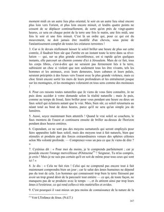 moment midi en un autre lieu plus oriental, le soir en un autre lieu situé encore
plus loin vers l'orient, et plus loin encore minuit, et lesdits quatre points ne
cessent de se déplacer continuellement, de sorte qu'en près de vingt-quatre
heures, ce sera en chaque point de la terre une fois le matin, une fois midi, une
fois le soir et une fois minuit. C'est là un ordre qui, pour ce qui est du
mouvement, ne doit jamais être modifié d'un cheveu, sous peine de
l'anéantissement complet de toutes les créatures terrestres !
3. Car si Je devais réellement laisser le soleil briller une heure de plus sur cette
contrée, il faudrait bien sûr que J'arrête en un instant toute la terre dans sa révo-
lution — qui, sur sa plus grande circonférence, est si rapide qu'en quelques
instants, elle parcourt un chemin comme d'ici à Jérusalem. Mais de ce fait, tous
les corps libres, c'est-à-dire qui ne seraient pas fermement liés à la terre,
subiraient un choc si violent que non seulement tous les être vivants, tels les
hommes et les animaux, avec leurs demeures, leurs cabanes et leurs palais,
seraient précipités à des lieues vers l'ouest avec la plus grande violence, mais ce
choc ferait encore sortir les mers de leurs profondeurs et les entraînerait jusque
sur les montagnes, et les montagnes voleraient en tous sens comme des moineaux
!
4. Pour ces raisons toutes naturelles que Je viens de vous faire connaître, Je ne
puis donc accéder à votre demande selon la réalité naturelle ; mais Je puis,
comme au temps de Josué, faire briller pour vous pendant une heure ou deux un
faux soleil qui éclairera autant que le vrai. Mais, bien sûr, ce soleil retournera au
néant total au bout de deux heures, parce qu'il ne sera qu'un simple jeu de
lumières.
5. Aussi, soyez maintenant bien attentifs ! Quand le vrai soleil se couchera, le
faux montera de l'ouest et continuera ensuite de briller au-dessus de l'horizon
pendant deux heures entières.
6. Cependant, ce ne sont pas des moyens surnaturels qui seront employés pour
faire apparaître ledit faux soleil, mais des moyens tout à fait naturels, bien que
stimulés et produits par des forces extraordinaires venues des sphères célestes
selon Ma volonté profonde. — Comprenez-vous un peu ce que Je viens de dire ?
»
7. Cyrénius dit : « Pour moi du moins, je le comprends parfaitement ; car je
possède encore l'orange merveilleuse d'Ostrazine(*) ! Seigneur, Tu m'as compris,
je crois ! Mais je ne suis pas certain qu'il en soit de même pour tous ceux qui sont
ici ! »
8. Je dis : « Cela ne fait rien ! Celui qui ne comprend pas encore tout à fait
maintenant comprendra bien un jour ; car le salut des âmes humaines ne dépend
pas du tout de cela. Les hommes qui connaissent trop bien la terre finissent par
avoir un trop grand désir de la parcourir tout entière — ce qui, de toute façon, ne
manquera pas de se produire avec le temps —, et ils attirent ainsi par trop leurs
âmes à l'extérieur, ce qui rend celles-ci très matérielles et avides.
9. C'est pourquoi il vaut mieux un peu moins de connaissance de la nature de la

(*)
      Voir L'Enfance de Jésus. (N.d.T.)
                                                                                 167
 