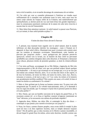 terre et de la matière, et en revanche davantage de connaissance de soi-même.
10. Car celui qui veut se connaître pleinement à l'intérieur en viendra aussi
suffisamment tôt à connaître non seulement toute la terre, mais aussi tous les
autres corps célestes de l'espace infini de la Création, tant matériellement que
spirituellement, ce dernier point de vue seul étant d'une très grande importance ;
mais la connaissance purement extérieure de la nature de cette terre n'ouvrira à
aucune âme la voie de l'immortalité.
11. Mais faites bien attention à présent ; le soleil naturel va passer sous l'horizon,
et à cet instant, le faux soleil prendra sa place ! »


                                   Chapitre 88
                    Crainte des deux Grecs devant le Sauveur

1. À présent, tous tournent leurs regards vers le soleil naturel, dont la moitié
inférieure est déjà descendue derrière les montagnes ; mais à l'instant où il
disparaît, le faux soleil s'élève, illuminant tout aussi vivement cette contrée ainsi
que les contrées et domaines avoisinants. Naturellement, cette lumière ne
parvient pas jusqu'aux étoiles ; aussi quelques-uns des présents purent-ils
apercevoir, surtout vers le levant, car, la lumière du faux soleil ne parvenant
qu'affaiblie aux contrées éloignées dans cette direction, le firmament y demeurait
assez obscur, plusieurs étoiles de première grandeur, ce dont ils s'émerveillèrent
fort.
2. C'est alors qu'Ouran, accompagné de sa fille Hélène, s'approcha de Moi très
respectueusement et Me dit d'une voix que son profond respect faisait quelque
peu bredouiller : « Si tout ce qui m'entoure ne me trompe pas, et si je ne suis pas
moi-même une créature illusoire, alors, Tu es un dieu des dieux et des esprits, et
de tous les hommes, de toutes les bêtes, de toutes les terres, mers, lacs, fleuves,
ruisseaux et sources, et de tout ce qui y vit ! Les vents, les éclairs et le tonnerre
aux grondements terribles semblent T'être soumis eux aussi, et le soleil, la lune et
toutes les étoiles se conforment à Ta volonté !
3. Mais si, bien qu'étant par la forme un homme comme moi, Tu peux tout cela
uniquement par Ta parole et Ta volonté toute-puissante, alors, je le demande à
tous les sages du monde, que Te manque-t-il pour être le premier parmi les dieux
et le plus parfait !?
4. Moi, Ouran, qui suis un humble souverain de la région du grand Pont, je Te
reconnais comme tel ; et si Zeus et Apollon venaient m'opposer maintenant un
"non" dérisoire, je les accuserais eux-mêmes de profonde stupidité !
5. Approche donc, Hélène, ma chère fille, et contemple le dieu des dieux —
contemple ce que jamais yeux mortels n'avaient pu voir jusqu'ici !
6. Nous, les Grecs, comme d'autres peuples, nous avons édifié le temple le plus
sacré de tous à un dieu supérieur inconnu, mais ce temple demeure toujours
fermé ! On dit parfois que ce dieu inconnu est le Destin à jamais insondable, et
devant lequel le grand Zeus lui-même, selon notre doctrine, tremble comme une
                                                                                  168
 