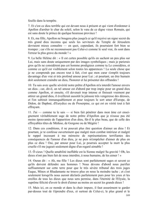 feuille dans la tempête.
7. Et c'est ce dieu terrible qui est devant nous à présent et qui vient d'ordonner à
Apollon d'arrêter le char du soleil, selon le vœu de ce digne vieux Romain, qui
est sans doute le prince de quelque heureuse province !
8. Et, ma fille, Apollon ne bougera plus jusqu'à ce qu'il reçoive un signe secret du
très grand dieu inconnu que seuls les serviteurs du Temple de Jérusalem
devraient mieux connaître — en quoi, cependant, ils pourraient fort bien se
tromper ; car s'ils ne reconnaissent pas Celui-ci comme le seul vrai, ils sont dans
l'erreur la plus grave du monde ! »
9. La belle Hélène dit : « Il est certes possible qu'ils en sachent un peu plus sur
Lui, mais sans doute uniquement par des images symboliques ; mais je parierais
gros qu'ils ne considèrent pas cet homme prodigieux comme tu Le considères, et
comme ce qu'il est visiblement selon toutes les apparences ! La seule chose que
je ne comprends pas encore tout à fait, c'est que mon cœur s'emplit toujours
davantage d'un vrai et très profond amour pour Lui ; et pourtant, un être humain
doit seulement craindre un dieu, l'honorer et lui présenter des offrandes !
10. Tu sais avec quelle sévérité notre prêtre d'Apollon m'a interdit l'amour envers
un dieu ; car, dit-il, un tel amour est d'abord par trop impie pour un grand dieu
comme Apollon, et ensuite, s'il devenait trop intense et finissait vraiment par
attirer un grand dieu, il éveillerait aussitôt la jalousie très vengeresse des déesses,
et l'on subirait immanquablement et pour toujours le sort amer d'Europe, de
Didon, de Daphné, d'Eurydice ou de Proserpine, ce qui est en vérité tout à fait
effrayant.
11. J'ai — comme tu le sais — si bien fait pénétrer dans mon âme cet ensei-
gnement véritablement sage de notre prêtre d'Apollon que je n'eusse pas été
moins épouvantée de l'apparition d'un dieu, fût-il le plus beau, que de celle des
effroyables têtes de Méduse, de Gorgone ou de Mégère !
12. Dans ces conditions, il ne pouvait plus être question d'aimer un dieu ! Et
pourtant, je te confesse ouvertement que malgré mon combat intérieur et malgré
le rappel incessant à ma mémoire de représentations terrifiantes des
conséquences de l'amour d'un dieu, je ne puis m'empêcher d'aimer de plus en
plus ce dieu ! Oui, par amour pour Lui, je pourrais accepter la mort la plus
cruelle s'il me jugeait seulement digne d'un regard aimable !
13. Ô cieux ! Quelle amabilité ineffable est la Sienne malgré Sa gravité ! Oh, les
dieux n'ont pas bien fait de nous interdire, à nous humains, de les aimer ! »
14. Ouran dit : « Ah, ma fille ! Les dieux sont parfaitement sages et savent ce
qu'ils doivent défendre aux hommes ! Nous devons d'abord nous purifier
suffisamment sur cette terre pour que le très sévère tribunal des trois juges
Eaque, Minos et Rhadamante ne trouve plus en nous la moindre tache ; et c'est
seulement lorsqu'ils nous auront déclarés parfaitement purs pour les yeux et les
oreilles de tous les dieux que nous sera permise, dans l'éternité de l'Elysée, la
suprême félicité d'avoir le droit d'aimer au moins en secret les grands dieux !
15. Mais ici, en ce monde et dans la chair impure, il faut assurément te garder
par-dessus tout de t'éprendre d'eux, et surtout de Celui-ci, le plus grand et le
                                                                                   169
 