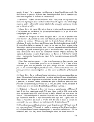 premier de tous ! Car ce serait en vérité la chose la plus effroyable du monde ! Et
si réellement tu éprouves déjà une sorte d'amour pour Lui, il serait opportun que
nous nous éloignions au plus vite de cet endroit ! »
16. Hélène dit : « Mais cela ne me servira plus à rien ; car Il est déjà entré dans
mon cœur et je ne puis plus L'en faire sortir ! Pourtant, regarde cette fillette d'âge
encore si tendre : elle semble L'aimer très fort elle aussi, et il semble que rien de
mal ne lui soit arrivé ! »
17. Ouran dit : « Ma chère fille, sais-tu donc si ce n'est pas là quelque déesse ?
Ce n'est alors pas tant Lui qu'elle que tu devrais craindre ! Car qui sait si elle
n'est pas plus que dix Junon ?! »
18. Hélène, très affligée et les larmes aux yeux, dit : « Oui, oui, tu pourrais bien
avoir raison ! Oh, comme les dieux sont heureux, et combien malheureux au
contraire les hommes ! Qu'un cœur n'ait pas le droit d'aimer est bien la plus
infortunée de toutes les choses que l'homme peut dire infortunées en ce monde !
Si mon œil me fâche, on peut me le crever ; si ma main me fâche, je peux me la
faire couper, et de même mon pied, et si c'est toute ma peau tendre et blanche qui
me chagrine, je peux la faire flageller, puis la maculer de boue ; mais que puis-je
faire à mon cœur s'il se met à me tourmenter vraiment ? Quand l'estomac est
oppressé, Esculape a conseillé de prendre du suc d'aloès, et l'estomac va bientôt
mieux ; mais contre l'oppression du cœur, il n'a, à ma connaissance, conseillé
aucun remède !
19. Mais il me vient une pensée : ce dieu n'est-Il pas aussi un Sauveur entre tous
? Si nous le Lui demandions, peut-être me secourrait-Il ?! Car Il nous a bien
secourus quand nous ne pouvions L'en prier, puisque nous ne Le connaissions
pas ; ne me secourrait-Il pas à présent que nous Le connaissons et que nous L'en
prions, et sommes assurément prêts à Lui faire toutes les offrandes qu'il exigerait
?! »
20. Ouran dit : « Tu as eu là une bonne inspiration, et qui portera peut-être ses
fruits ! Mais puisque le très grand dieu Lui-même a désigné le sage Mathaël pour
nous instruire, nous ne pouvons nous adresser au dieu que par son truchement !
Cependant, ce Mathaël semble lui-même être pour le moins un demi-dieu très
puissant, tout comme ce jouvenceau que je tiens, ma chère Hélène, en secret, il
est vrai, mais avec non moins de certitude, pour le dieu Mercure. »
21. Hélène dit : « Oui, oui, tu dois avoir raison, ce jeune homme est Mercure !
Mais il me vient encore une pensée ! Si nous étions en vérité déjà morts sur la
terre, que nous soyons déjà passés devant le sévère tribunal, que nous ayons bu
l'eau du Léthé et ainsi perdu le souvenir d'avoir vécu sur terre et de n'y être morts
que récemment peut-être ?! Peut-être sommes-nous déjà dans l'Elysée, mais les
dieux ne veulent-ils pas nous le révéler tout de suite et nous le laissent-ils
comprendre par nous-mêmes à travers toutes sortes de circonstances ?!
22. Considère seulement l'indescriptible beauté de cette contrée ! L'Elysée peut-il
être plus magnifique ?! Un soleil se couche, et un autre se lève à la même place,
et les étoiles elles-mêmes ne manquent pas à ce splendide matin éternel ! S'il en
était ainsi, père, alors il n'y aurait assurément plus aucun mal à mon amour ! »

                                                                                  170
 