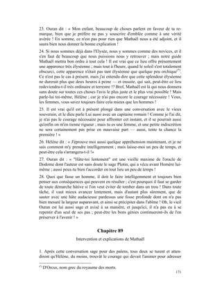 23. Ouran dit : « Mon enfant, beaucoup de choses parlent en faveur de ta re-
marque, bien que je préfère ne pas y souscrire d'emblée comme à une vérité
avérée ! En somme, ce n'est pas pour rien que Mathaël nous a été adjoint, et il
saura bien nous donner la bonne explication !
24. Si nous sommes déjà dans l'Elysée, nous y sommes comme des novices, et il
s'en faut de beaucoup que nous puissions nous y retrouver ; mais notre guide
Mathaël mettra bon ordre à tout cela ! Il est vrai que ce lieu offre présentement
une apparence très élyséenne ; mais tout à l'heure, quand le soleil s'est totalement
obscurci, cette apparence n'était pas tant élyséenne que quelque peu orchique(*).
Ce n'est pas le cas à présent, mais j'ai entendu dire que cette splendeur élyséenne
ne durerait plus que deux heures à peine — et ensuite, qui sait, peut-être ce lieu
redeviendra-t-il très ordinaire et terrestre !? Bref, Mathaël est là qui nous donnera
sans doute sur toutes ces choses l'avis le plus juste et le plus vrai possible ! Mais
parle-lui toi-même, Hélène ; car je n'ai pas encore le courage nécessaire ! Vous,
les femmes, vous savez toujours faire cela mieux que les hommes !
25. Il est vrai qu'il est à présent plongé dans une conversation avec le vieux
souverain, et le dieu parle Lui aussi avec un capitaine romain ! Comme je l'ai dit,
je n'ai pas le courage nécessaire pour affronter cet instant, et il se pourrait aussi
qu'enfin on m'en tienne rigueur ; mais tu es une femme, et une petite indiscrétion
ne sera certainement pas prise en mauvaise part — aussi, tente ta chance la
première ! »
26. Hélène dit : « J'éprouve moi aussi quelque appréhension maintenant, et je ne
sais comment m'y prendre intelligemment ; mais laisse-moi un peu de temps, et
peut-être cela s'arrangera-t-il !»
27. Ouran dit : « "Hâte-toi lentement" est une vieille maxime de l'oracle de
Dodome dont l'auteur est sans doute le sage Plotin, qui a vécu avant Homère lui-
même ; aussi peux-tu bien t'accorder en tout lieu un peu de temps !
28. Quoi que fasse un homme, il doit le faire intelligemment et toujours bien
penser aux conséquences qui peuvent en résulter ; c'est pourquoi il faut se garder
de toute démarche hâtive si l'on veut éviter de tomber dans un trou ! Dans toute
tâche, il vaut mieux avancer lentement, mais d'autant plus sûrement, que de
sauter avec une hâte audacieuse pardessus une fosse profonde dont on n'a pas
bien mesuré la largeur auparavant, et ainsi se précipiter dans l'abîme ! Oh, le vieil
Ouran est lui aussi sage et avisé à sa manière, et jusqu'ici, il n'a pas eu à se
repentir d'un seul de ses pas ; peut-être les bons génies continueront-ils de l'en
préserver à l'avenir ! »


                                   Chapitre 89
                       Intervention et explications de Mathaël

1. Après cette conversation sage pour des païens, tous deux se turent et atten-
dirent qu'Hélène, du moins, trouvât le courage qui devait l'animer pour adresser

(*)
      D'Orcus, nom grec du royaume des morts.
                                                                                 171
 
