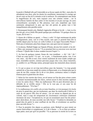 la parole à Mathaël afin qu'il intercédât en sa faveur auprès de Moi ; mais plus ils
attendaient tous deux, plus les doutes les assaillaient, amenuisant le courage qui
devait venir au lieu de le stimuler et de le renforcer. Ils contemplaient sans doute
la magnificence du soir, mais toujours avec une certaine crainte ; car la
merveilleuse lumière du faux soleil, le lieu inconnu et un peu sauvage, les actes
extraordinaires accomplis et Ma présence, tout cela empêchait que leurs
sentiments atteignissent la paix qui leur eût permis de goûter tout à fait
tranquillement cette paisible soirée.
2. Remarquant bientôt cela, Mathaël s'approche d'Ouran et lui dit : « Ami, tu n'es
pas très gai, et ta si belle fille paraît quelque peu souffrante ! Si quelque chose ne
va pas, dis-le-moi ! »
3. Ouran dit à Hélène en aparté : « Nous y voilà ! Il s'agit maintenant de parler
intelligemment, juste, vrai et à bon escient, sans quoi ce pourrait bien être le
terrible départ pour les lieux où veille Cerbère et où règne l'inexorable Pluton !
Parle peu et lentement, pèse bien chaque mot, sans quoi tout est manqué ! »
4. Là-dessus, Mathaël frappe sur l'épaule d'Ouran, devenu fort craintif, et lui dit :
« Mais, ami, pourquoi te tais-tu ? Tu as pourtant bien su converser avec moi tout
à l'heure !? Quelle idée t'a donc soudain traversé l'esprit ? »
5. Au bout de quelques instant, Ouran dit, tout tremblant : « Ah ! Ah ! Ah !
C'était un coup mortel ! Ce qui... ne va pas... à franchement parler, rien, il est
vrai, mais... ma fille et moi, nous venons seulement de nous rendre compte que
nous, misérables mortels, sommes parvenus jusque chez vous, dieux immortels,
et, semble-t-il, sur l'Olympe même, principal séjour des immortels dieux éternels
!
6. Ce qui se passe ici est trop merveilleux pour des humains ! La trop grande
sainteté de ce lieu nous emplit de crainte et d'épouvanté, et ce d'autant plus que le
cœur de ma fille, comme elle le dit et s'en plaint, commence même à s'emplir
d'amour pour le grand dieu des dieux.
7. Selon les lois sacrées des Grecs, un tel amour est l'un des pires crimes contre
la sainteté incommensurable des dieux, surtout envers le dieu inconnu supérieur
à tous les autres dieux ! Mais ma malheureuse fille ne peut désormais plus se
défendre de ce terrible amour ! Elle ne le veut pas, et son cœur lui dit
impitoyablement : "Il le faut !"
8. La malheureuse m'a confié cela en toute franchise, et c'est pourquoi j'ai résolu
de prier le grand dieu, par ton truchement, que dans Sa miséricorde Il délivre le
cœur de ma pauvre fille d'un tel amour ; car cet amour ne dépend pas de sa
volonté, mais à coup sûr uniquement de circonstances extérieures totalement
inconnues de nous ! Accepterais-tu, toi qui est assurément aussi l'un des princi-
paux demi-dieux, de nous accorder une telle faveur ? Voudrais-tu demander au
grand dieu de guérir le cœur souffrant de ma fille, et m'ordonner un sacrifice
pour une telle faveur ? »
9. Pour la première fois depuis sa guérison, notre Mathaël ne peut retenir un
sourire bienveillant et compatissant, et il dit à Ouran : « Tu es bien un authen-
tique païen, aussi pur qu'il est possible ! Tu as parcouru la moitié de la terre en
                                                                                  172
 
