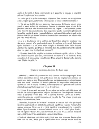 quête de la vérité et d'une vraie lumière ; et quand tu la trouves, ta stupidité
païenne t'empêche de la reconnaître !
10. Sache que je te plains beaucoup et déplore du fond du cœur ton aveuglement
; mais j'espère qu'ici, cette vieille sottise qui est la tienne verra bientôt sa fin !
11. Car ce que ta fille éprouve dans son cœur comme de l'amour envers notre
grand et saint Maître est précisément l'unique et véritable signe vivant de la
présence dans son âme de l'étincelle divine de l'esprit ! C'est seulement quand
cette étincelle deviendra flamme dans sa poitrine qu'elle reconnaîtra pleinement
la parfaite inanité de votre vieux polythéisme, mais aussi l'éternelle et seule vraie
divinité de Celui qui vient d'allumer et de faire vivre en son cœur par ailleurs très
pur cette petite étincelle.
12. Je te le dis, l'amour est le seul lien par lequel Dieu attire Ses créatures vers
Son cœur paternel afin qu'elles deviennent Ses enfants, et les rend finalement
égales à ceux-ci — et toi, vieux païen aveugle, tu demandes à être libéré de cette
grâce divine suprême que Dieu en personne, dans Sa grande miséricorde, répand
dans vos cœurs pour éveiller la vie en vous !?
13. Renonce à ta vieille stupidité et deviens un homme capable, grâce à la force
que Dieu lui accorde pour cela, d'accéder en lui-même à la vie éternelle, de se
connaître et de reconnaître véritablement Dieu, et par là d'entrer enfin dans la
vraie félicité éternelle ! »


                                   Chapitre 90
                 Origine et explication des noms des dieux grecs

1. (Mathaël :) « Mais afin que tu saches d'où viennent tes dieux et pourquoi ils ne
sont en eux-mêmes rien du tout, je te dis au nom du Seigneur qui demeure ici
parmi nous qu'ils ne sont désormais plus rien que des noms creux n'ayant aucun
sens pour vous ; autrefois, ils étaient pourtant des expressions désignant les
qualités du seul et unique vrai Dieu, dont l'esprit réside à présent dans toute sa
plénitude dans ce Maître que vous voyez devant vous.
2. CEUS est le terme qui, au temps des premiers patriarches, précédait toute loi
édictée, car celles-ci procédaient toujours de l'esprit de Dieu inspirant l'âme des
aïeux, et ce terme voulait dire : "Par la volonté du Père". Car CE ou ZE repré-
sentait la notion de volonté immuable, et Us celle du Père céleste créant sans
cesse et régissant toute chose.
3. De même, le concept de "JUPITER", ou mieux JE U PITAR, était celui par lequel
les aïeux décrivaient aux enfants le contenant capable de recevoir l'amour et la
sagesse venus de Dieu ; car JE U PITAR signifie à peu près ceci : le U, dont le
dessin figure le contour extérieur d'un cœur ouvert, est le vrai récipient de vie ;
car FIT signifie "boire", PITAZ est le buveur, PITAR ou PITARA est un récipient
sacré, et PITZA ou PUTZA un récipient ordinaire pour boire.
4. Mais, de même que votre CEUZ ou JEUPITAR n'est pour vous rien d'autre qu'un
nom vide de sens, parce que la signification de ce concept ancien vous est
                                                                                  173
 