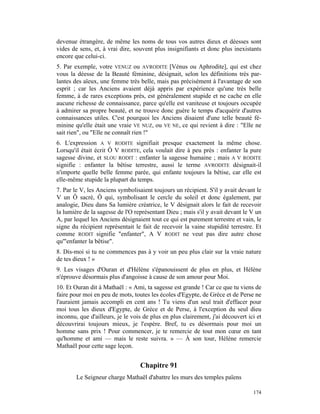 devenue étrangère, de même les noms de tous vos autres dieux et déesses sont
vides de sens, et, à vrai dire, souvent plus insignifiants et donc plus inexistants
encore que celui-ci.
5. Par exemple, votre VENUZ ou AVRODITE [Vénus ou Aphrodite], qui est chez
vous la déesse de la Beauté féminine, désignait, selon les définitions très par-
lantes des aïeux, une femme très belle, mais pas précisément à l'avantage de son
esprit ; car les Anciens avaient déjà appris par expérience qu'une très belle
femme, à de rares exceptions près, est généralement stupide et ne cache en elle
aucune richesse de connaissance, parce qu'elle est vaniteuse et toujours occupée
à admirer sa propre beauté, et ne trouve donc guère le temps d'acquérir d'autres
connaissances utiles. C'est pourquoi les Anciens disaient d'une telle beauté fé-
minine qu'elle était une vraie VE NUZ, ou VE NE, ce qui revient à dire : "Elle ne
sait rien", ou "Elle ne connaît rien !"
6. L'expression A V RODITE signifiait presque exactement la même chose.
Lorsqu'il était écrit Ô V RODITE, cela voulait dire à peu près : enfanter la pure
sagesse divine, et SLOU RODIT : enfanter la sagesse humaine ; mais A V RODITE
signifie : enfanter la bêtise terrestre, aussi le terme AVRODITE désignait-il
n'importe quelle belle femme parée, qui enfante toujours la bêtise, car elle est
elle-même stupide la plupart du temps.
7. Par le V, les Anciens symbolisaient toujours un récipient. S'il y avait devant le
V un Ô sacré, Ô qui, symbolisant le cercle du soleil et donc également, par
analogie, Dieu dans Sa lumière créatrice, le V désignait alors le fait de recevoir
la lumière de la sagesse de l'O représentant Dieu ; mais s'il y avait devant le V un
A, par lequel les Anciens désignaient tout ce qui est purement terrestre et vain, le
signe du récipient représentait le fait de recevoir la vaine stupidité terrestre. Et
comme RODIT signifie "enfanter", A V RODIT ne veut pas dire autre chose
qu'"enfanter la bêtise".
8. Dis-moi si tu ne commences pas à y voir un peu plus clair sur la vraie nature
de tes dieux ! »
9. Les visages d'Ouran et d'Hélène s'épanouissent de plus en plus, et Hélène
n'éprouve désormais plus d'angoisse à cause de son amour pour Moi.
10. Et Ouran dit à Mathaël : « Ami, ta sagesse est grande ! Car ce que tu viens de
faire pour moi en peu de mots, toutes les écoles d'Egypte, de Grèce et de Perse ne
l'auraient jamais accompli en cent ans ! Tu viens d'un seul trait d'effacer pour
moi tous les dieux d'Egypte, de Grèce et de Perse, à l'exception du seul dieu
inconnu, que d'ailleurs, je le vois de plus en plus clairement, j'ai découvert ici et
découvrirai toujours mieux, je l'espère. Bref, tu es désormais pour moi un
homme sans prix ! Pour commencer, je te remercie de tout mon cœur en tant
qu'homme et ami — mais le reste suivra. » — À son tour, Hélène remercie
Mathaël pour cette sage leçon.


                                  Chapitre 91
        Le Seigneur charge Mathaël d'abattre les murs des temples païens

                                                                                 174
 
