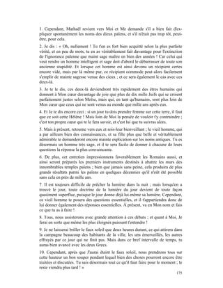 1. Cependant, Mathaël revient vers Moi et Me demande s'il a bien fait d'ex-
pliquer spontanément les noms des dieux païens, et s'il n'était pas trop tôt, peut-
être, pour cela.
2. Je dis : « Oh, nullement ! Tu t'en es fort bien acquitté selon la plus parfaite
vérité, et en peu de mots, tu en as véritablement fait davantage pour l'extinction
de l'ignorance païenne que maint sage maître en bien des années ! Car celui qui
veut rendre un homme intelligent et sage doit d'abord le débarrasser de toute son
ancienne stupidité. Et lorsque cet homme est ainsi devenu un récipient certes
encore vide, mais par là même pur, ce récipient commode peut alors facilement
s'emplir de mainte sagesse venue des cieux ; et ce sera également le cas avec ces
deux-là.
3. Je te le dis, ces deux-là deviendront très rapidement des êtres humains qui
donnent à Mon cœur davantage de joie que plus de dix mille Juifs qui se croient
parfaitement justes selon Moïse, mais qui, en tant qu'humains, sont plus loin de
Mon cœur que ceux qui ne sont venus au monde que mille ans après eux.
4. Et Je te dis encore ceci : si un jour tu dois prendre femme sur cette terre, il faut
que ce soit cette Hélène ! Mais loin de Moi la pensée de vouloir t'y contraindre ;
c'est ton propre cœur qui te le fera savoir, et c'est lui que tu suivras alors.
5. Mais à présent, retourne vers eux et sois-leur bienveillant ; le vieil homme, qui
a par ailleurs bien des connaissances, et sa fille plus que belle et véritablement
admirable te demanderont encore mainte explication sur les noms antiques. Tu es
désormais un homme très sage, et il te sera facile de donner à chacune de leurs
questions la réponse la plus convaincante.
6. De plus, cet entretien impressionnera favorablement les Romains aussi, et
ainsi seront préparés les premiers instruments destinés à abattre les murs des
innombrables temples païens ; bien que jamais sans peine, cela produira de plus
grands résultats parmi les païens en quelques décennies qu'il n'eût été possible
sans cela en près de mille ans.
7. Il est toujours difficile de prêcher la lumière dans la nuit ; mais lorsqu'on a
trouvé le jour, toute doctrine de la lumière du jour devient de toute façon
quasiment superflue, puisque le jour donne déjà lui-même sa lumière. Cependant,
ce vieil homme te posera des questions essentielles, et il t'appartiendra donc de
lui donner également des réponses essentielles. À présent, va en Mon nom et fais
ce que tu as à faire !
8. Tous, nous assisterons avec grande attention à ces débats ; et quant à Moi, Je
ferai en sorte que même les plus éloignés puissent t'entendre !
9. Je ne laisserai briller le faux soleil que deux heures durant, ce qui attirera dans
la campagne beaucoup des habitants de la ville, les uns émerveillés, les autres
effrayés par ce jour qui ne finit pas. Mais dans ce bref intervalle de temps, tu
auras bien avancé avec les deux Grecs.
10. Cependant, après que J'aurai éteint le faux soleil, nous prendrons tous sur
cette hauteur un bon souper pendant lequel bien des choses pourront encore être
traitées et discutées. Tu sais désormais tout ce qu'il faut faire pour le moment ; le
reste viendra plus tard ! »
                                                                                   175
 