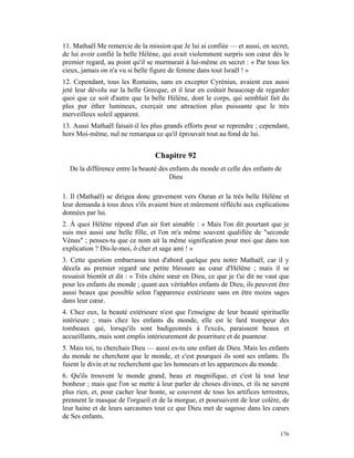11. Mathaël Me remercie de la mission que Je lui ai confiée — et aussi, en secret,
de lui avoir confié la belle Hélène, qui avait violemment surpris son cœur dès le
premier regard, au point qu'il se murmurait à lui-même en secret : « Par tous les
cieux, jamais on n'a vu si belle figure de femme dans tout Israël ! »
12. Cependant, tous les Romains, sans en excepter Cyrénius, avaient eux aussi
jeté leur dévolu sur la belle Grecque, et il leur en coûtait beaucoup de regarder
quoi que ce soit d'autre que la belle Hélène, dont le corps, qui semblait fait du
plus pur éther lumineux, exerçait une attraction plus puissante que le très
merveilleux soleil apparent.
13. Aussi Mathaël faisait-il les plus grands efforts pour se reprendre ; cependant,
hors Moi-même, nul ne remarqua ce qu'il éprouvait tout au fond de lui.


                                  Chapitre 92
  De la différence entre la beauté des enfants du monde et celle des enfants de
                                       Dieu

1. Il (Mathaël) se dirigea donc gravement vers Ouran et la très belle Hélène et
leur demanda à tous deux s'ils avaient bien et mûrement réfléchi aux explications
données par lui.
2. À quoi Hélène répond d'un air fort aimable : « Mais l'on dit pourtant que je
suis moi aussi une belle fille, et l'on m'a même souvent qualifiée de "seconde
Vénus" ; penses-tu que ce nom ait la même signification pour moi que dans ton
explication ? Dis-le-moi, ô cher et sage ami ! »
3. Cette question embarrassa tout d'abord quelque peu notre Mathaël, car il y
décela au premier regard une petite blessure au cœur d'Hélène ; mais il se
ressaisit bientôt et dit : « Très chère sœur en Dieu, ce que je t'ai dit ne vaut que
pour les enfants du monde ; quant aux véritables enfants de Dieu, ils peuvent être
aussi beaux que possible selon l'apparence extérieure sans en être moins sages
dans leur cœur.
4. Chez eux, la beauté extérieure n'est que l'enseigne de leur beauté spirituelle
intérieure ; mais chez les enfants du monde, elle est le fard trompeur des
tombeaux qui, lorsqu'ils sont badigeonnés à l'excès, paraissent beaux et
accueillants, mais sont emplis intérieurement de pourriture et de puanteur.
5. Mais toi, tu cherchais Dieu — aussi es-tu une enfant de Dieu. Mais les enfants
du monde ne cherchent que le monde, et c'est pourquoi ils sont ses enfants. Ils
fuient le divin et ne recherchent que les honneurs et les apparences du monde.
6. Qu'ils trouvent le monde grand, beau et magnifique, et c'est là tout leur
bonheur ; mais que l'on se mette à leur parler de choses divines, et ils ne savent
plus rien, et, pour cacher leur honte, se couvrent de tous les artifices terrestres,
prennent le masque de l'orgueil et de la morgue, et poursuivent de leur colère, de
leur haine et de leurs sarcasmes tout ce que Dieu met de sagesse dans les cœurs
de Ses enfants.

                                                                                176
 
