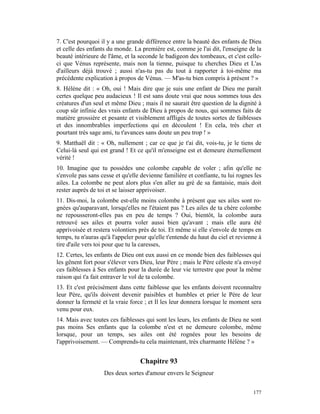 7. C'est pourquoi il y a une grande différence entre la beauté des enfants de Dieu
et celle des enfants du monde. La première est, comme je l'ai dit, l'enseigne de la
beauté intérieure de l'âme, et la seconde le badigeon des tombeaux, et c'est celle-
ci que Vénus représente, mais non la tienne, puisque tu cherches Dieu et L'as
d'ailleurs déjà trouvé ; aussi n'as-tu pas du tout à rapporter à toi-même ma
précédente explication à propos de Vénus. — M'as-tu bien compris à présent ? »
8. Hélène dit : « Oh, oui ! Mais dire que je suis une enfant de Dieu me paraît
certes quelque peu audacieux ! Il est sans doute vrai que nous sommes tous des
créatures d'un seul et même Dieu ; mais il ne saurait être question de la dignité à
coup sûr infinie des vrais enfants de Dieu à propos de nous, qui sommes faits de
matière grossière et pesante et visiblement affligés de toutes sortes de faiblesses
et des innombrables imperfections qui en découlent ! En cela, très cher et
pourtant très sage ami, tu t'avances sans doute un peu trop ! »
9. Matthaël dit : « Oh, nullement ; car ce que je t'ai dit, vois-tu, je le tiens de
Celui-là seul qui est grand ! Et ce qu'il m'enseigne est et demeure éternellement
vérité !
10. Imagine que tu possèdes une colombe capable de voler ; afin qu'elle ne
s'envole pas sans cesse et qu'elle devienne familière et confiante, tu lui rognes les
ailes. La colombe ne peut alors plus s'en aller au gré de sa fantaisie, mais doit
rester auprès de toi et se laisser apprivoiser.
11. Dis-moi, la colombe est-elle moins colombe à présent que ses ailes sont ro-
gnées qu'auparavant, lorsqu'elles ne l'étaient pas ? Les ailes de ta chère colombe
ne repousseront-elles pas en peu de temps ? Oui, bientôt, la colombe aura
retrouvé ses ailes et pourra voler aussi bien qu'avant ; mais elle aura été
apprivoisée et restera volontiers près de toi. Et même si elle s'envole de temps en
temps, tu n'auras qu'à l'appeler pour qu'elle t'entende du haut du ciel et revienne à
tire d'aile vers toi pour que tu la caresses,
12. Certes, les enfants de Dieu ont eux aussi en ce monde bien des faiblesses qui
les gênent fort pour s'élever vers Dieu, leur Père ; mais le Père céleste n'a envoyé
ces faiblesses à Ses enfants pour la durée de leur vie terrestre que pour la même
raison qui t'a fait entraver le vol de ta colombe.
13. Et c'est précisément dans cette faiblesse que les enfants doivent reconnaître
leur Père, qu'ils doivent devenir paisibles et humbles et prier le Père de leur
donner la fermeté et la vraie force ; et Il les leur donnera lorsque le moment sera
venu pour eux.
14. Mais avec toutes ces faiblesses qui sont les leurs, les enfants de Dieu ne sont
pas moins Ses enfants que la colombe n'est et ne demeure colombe, même
lorsque, pour un temps, ses ailes ont été rognées pour les besoins de
l'apprivoisement. — Comprends-tu cela maintenant, très charmante Hélène ? »


                                  Chapitre 93
                   Des deux sortes d'amour envers le Seigneur


                                                                                 177
 