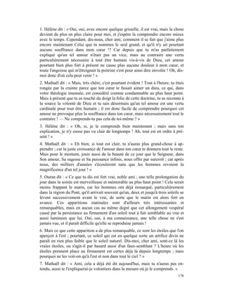1. Hélène dit : « Oui, oui, avec encore quelque grisaille, il est vrai, mais la chose
devient de plus en plus claire pour moi, et j'espère la comprendre encore mieux
avec le temps. Cependant, dis-nous, cher ami, comment il se fait que j'aime plus
encore maintenant Celui que tu nommes le seul grand, et qu'il n'y ait pourtant
aucune souffrance dans mon cœur !? Car depuis que tu m'as parfaitement
expliqué qu'un tel amour n'était pas un vice, mais au contraire une vertu
particulièrement nécessaire à tout être humain vis-à-vis de Dieu, cet amour
pourtant bien plus fort à présent ne cause plus aucune douleur à mon cœur, et
toute l'angoisse qui m'étreignait la poitrine s'est pour ainsi dire envolée ! Oh, dis-
moi donc d'où cela peut venir ! »
2. Mathaël dit : « Mais, très chère, c'est pourtant évident ! Tout à l'heure, tu étais
rongée par la crainte parce que ton cœur te faisait aimer un dieu, ce qui, dans
votre théologie insensée, est considéré comme condamnable au plus haut point.
Mais à présent que tu as touché du doigt la folie de cette doctrine, tu as reconnu à
la source la volonté de Dieu et tu sais désormais qu'un tel amour est une vertu
cardinale pour tout être humain ; il est donc facile de comprendre pourquoi cet
amour ne provoque plus la souffrance dans ton cœur, mais nécessairement tout le
contraire ! — Ne comprends-tu pas cela de toi-même ? »
3. Hélène dit : « Oh, si, je le comprends bien maintenant ; mais sans ton
explication, je n'y eusse pas vu clair de longtemps ! Ah, tout est en ordre à pré-
sent ! »
4. Mathaël dit : « Eh bien, si tout est clair, tu n'auras plus grand-chose à ap-
prendre ; car la juste croissance de l'amour dans ton cœur te donnera tout le reste.
Mais pour le moment, jouis aussi de la beauté de ce jour que le Seigneur, dans
Son amour, Sa sagesse et Sa puissance infinis, nous offre par surcroît ; car après
nous, des milliers d'années s'écouleront sans que les hommes revoient la
magnificence d'un tel jour ! »
5. Ouran dit : « Ce que tu dis est fort vrai, noble ami ; une telle prolongation du
jour dans la soirée est merveilleuse et mémorable au plus haut point ! Cela serait
moins frappant le matin, car les hommes ont déjà remarqué, particulièrement
dans la région du Pont, qu'il arrivait souvent qu'un, deux et jusqu'à trois soleils se
lèvent successivement avant le vrai, de sorte que le matin est alors fort en
avance. Ces apparitions matinales sont d'ailleurs très intéressantes et
remarquables, mais en aucun cas au même degré que cet allongement vespéral
causé par la persistance au firmament d'un soleil tout à fait semblable au vrai et
aussi lumineux que lui. Oui, oui, à ma connaissance, une telle chose ne s'est
jamais vue, et il paraît difficile qu'elle se reproduise jamais !
6. Mais ce que cette apparition a de plus remarquable, ce sont les étoiles que l'on
aperçoit à l'est ; pourtant, ce soleil qui est en quelque sorte un artifice divin ne
paraît en rien plus faible que le soleil naturel. Dis-moi, cher ami, sont-ce là les
vraies étoiles, ou s'agit-il par hasard aussi d'un faux-semblant ? L'heure où les
étoiles prennent place au firmament est certes déjà là depuis longtemps ; mais
pourquoi ne les voit-on qu'à l'est et non dans tout le ciel ? »
7. Mathaël dit : « Ami, cela a déjà été dit aujourd'hui, mais tu n'auras pas en-
tendu, aussi te l'expliquerai-je volontiers dans la mesure où je le comprends. »
                                                                                  178
 