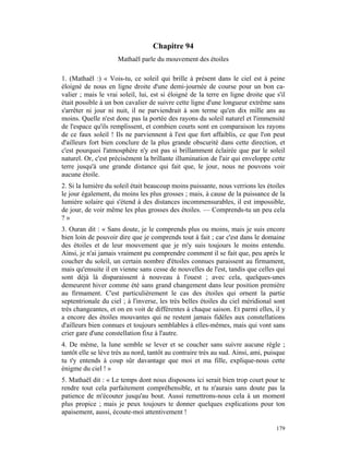 Chapitre 94
                     Mathaël parle du mouvement des étoiles

1. (Mathaël :) « Vois-tu, ce soleil qui brille à présent dans le ciel est à peine
éloigné de nous en ligne droite d'une demi-journée de course pour un bon ca-
valier ; mais le vrai soleil, lui, est si éloigné de la terre en ligne droite que s'il
était possible à un bon cavalier de suivre cette ligne d'une longueur extrême sans
s'arrêter ni jour ni nuit, il ne parviendrait à son terme qu'en dix mille ans au
moins. Quelle n'est donc pas la portée des rayons du soleil naturel et l'immensité
de l'espace qu'ils remplissent, et combien courts sont en comparaison les rayons
de ce faux soleil ! Ils ne parviennent à l'est que fort affaiblis, ce que l'on peut
d'ailleurs fort bien conclure de la plus grande obscurité dans cette direction, et
c'est pourquoi l'atmosphère n'y est pas si brillamment éclairée que par le soleil
naturel. Or, c'est précisément la brillante illumination de l'air qui enveloppe cette
terre jusqu'à une grande distance qui fait que, le jour, nous ne pouvons voir
aucune étoile.
2. Si la lumière du soleil était beaucoup moins puissante, nous verrions les étoiles
le jour également, du moins les plus grosses ; mais, à cause de la puissance de la
lumière solaire qui s'étend à des distances incommensurables, il est impossible,
de jour, de voir même les plus grosses des étoiles. — Comprends-tu un peu cela
?»
3. Ouran dit : « Sans doute, je le comprends plus ou moins, mais je suis encore
bien loin de pouvoir dire que je comprends tout à fait ; car c'est dans le domaine
des étoiles et de leur mouvement que je m'y suis toujours le moins entendu.
Ainsi, je n'ai jamais vraiment pu comprendre comment il se fait que, peu après le
coucher du soleil, un certain nombre d'étoiles connues paraissent au firmament,
mais qu'ensuite il en vienne sans cesse de nouvelles de l'est, tandis que celles qui
sont déjà là disparaissent à nouveau à l'ouest ; avec cela, quelques-unes
demeurent hiver comme été sans grand changement dans leur position première
au firmament. C'est particulièrement le cas des étoiles qui ornent la partie
septentrionale du ciel ; à l'inverse, les très belles étoiles du ciel méridional sont
très changeantes, et on en voit de différentes à chaque saison. Et parmi elles, il y
a encore des étoiles mouvantes qui ne restent jamais fidèles aux constellations
d'ailleurs bien connues et toujours semblables à elles-mêmes, mais qui vont sans
crier gare d'une constellation fixe à l'autre.
4. De même, la lune semble se lever et se coucher sans suivre aucune règle ;
tantôt elle se lève très au nord, tantôt au contraire très au sud. Ainsi, ami, puisque
tu t'y entends à coup sûr davantage que moi et ma fille, explique-nous cette
énigme du ciel ! »
5. Mathaël dit : « Le temps dont nous disposons ici serait bien trop court pour te
rendre tout cela parfaitement compréhensible, et tu n'aurais sans doute pas la
patience de m'écouter jusqu'au bout. Aussi remettrons-nous cela à un moment
plus propice ; mais je peux toujours te donner quelques explications pour ton
apaisement, aussi, écoute-moi attentivement !

                                                                                  179
 