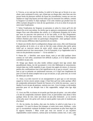 6. Vois-tu, ce ne sont pas les étoiles, le soleil et la lune qui se lèvent et se cou-
chent, mais seulement la terre, qui, n'étant pas un disque plat, mais bien une très
grosse boule de plusieurs milliers de lieues de circonférence, tourne sur son axe
médian en vingt-cinq heures environ telles que les mesurent nos sabliers, comme
le Seigneur Lui-même l'a déjà expliqué. C'est cette rotation qui produit tous les
effets à propos desquels tu viens de me questionner, et tu en as donc là en peu de
mots toute l'explication.
7. Selon l'explication du Seigneur en personne et selon la vision qu'il m'a été
donné d'en avoir moi-même, les étoiles que tu aperçois constamment comme des
images fixes sont elles-mêmes des soleils, et si infiniment éloignées de la terre
que nous ne pouvons rien percevoir ni de leur taille, ni de leur éloignement,
encore moins de leur mouvement. Avec ces étoiles lointaines, il faut plusieurs
milliers d'années pour noter un quelconque changement ; mais quelques siècles
ne font aucune différence dans la position de ces étoiles.
8. Quant aux étoiles dont la configuration change sans cesse, elles sont beaucoup
plus proches de la terre, et ce sont en fait des corps célestes plus petits qu'un
soleil qui se meuvent autour de notre soleil, raison pour laquelle on peut
aisément percevoir leur mouvement. C'est là l'essentiel, et je t'apprendrai tout le
reste en une prochaine occasion ! — Es-tu satisfait ? »
9. Ouran dit : « Satisfait, sans aucun doute, mais je suis déjà quelque chose
comme un vieil arbre, assurément fort difficile à ployer, et il te faudra toujours
considérer un peu cela.
10. Songe que depuis ma plus tendre enfance jusqu'à mon âge actuel, déjà
passablement chenu, j'ai été accoutumé à vivre très fidèlement et consciencieu-
sement dans ma vieille stupidité et que, n'ayant rien appris de mieux, j'y trouvais
parfois des confirmations tout à fait significatives de ce que je croyais ; mais ici,
tout ce qui se présente est entièrement nouveau, et il s'agit tout simplement de
jeter à la mer du néant complet tout ce qui est ancien, ce qui, pour moi, ne va tout
de même pas sans mal.
11. Ainsi, si je dois recevoir ici un enseignement en quoi que ce soit nouveau
auquel je n'avais encore jamais songé, il faut bien qu'il me coûte quelque effort
de comprendre pleinement l'inanité de l'ancien et la vérité du nouveau ; aussi te
faudra-il avoir un peu de patience, surtout avec moi. Avec le temps, je deviendrai
peut-être pour toi un disciple tout à fait supportable, malgré mon âge déjà
avancé.
12. Avec ma fille, tu n'auras en revanche que bien peu de peine ; car cette enfant
a le don de comprendre aisément. Quant à moi, tu parviendras sans doute à faire
quelque chose de moi, mais sans doute un peu plus lentement ; je ne courrai
certes plus aussi vite qu'un cerf, mais je saurai garder à peu près le modeste pas
d'un bœuf.
13. Ah, les étoiles, les étoiles, cher ami, les étoiles, le soleil et cette lune si in-
constante ! Ce sont là choses fort étranges, et notre terre aussi, d'ailleurs ; celui
qui s'y reconnaîtrait vraiment là-dedans serait assurément au plus haut degré de
la sagesse humaine ! Mais avant que tous ces secrets et ces mystères
impénétrables soient éclaircis, surtout pour un homme comme moi, ô ami, cette
                                                                                   180
 