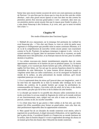bonne lune aura encore mainte occasion de suivre son cours paresseux au-dessus
de l'horizon ! Je sens bien que les choses que tu viens de me dire sont des vérités
absolues ; mais elles gisent encore éparses et sans lien dans ma tête comme les
premières pierres d'un nouveau grand palais à venir ; comment, dans mon cas,
ces premières pierres seront ensuite liées par le maçon pour fonder le palais, il y
a sans doute beaucoup à dire là-dessus, et je crois, ami, que tu auras toi-même
fort à faire ! »


                                  Chapitre 95
                  Des modes d'éducation dans l'ancienne Egypte

1. Mathaël dit avec enjouement, car la remarque fort pertinente du vieillard lui
avait beaucoup plu : « Très cher ami Ouran, tu viens en vérité de parler aussi
sagement et véridiquement que possible selon ta nature extérieure d'homme, et il
en va de la compréhension de nouvelles vérités encore jamais vues exactement
comme tu l'as dit. Pourtant, j'ai quelques remarques à opposer à cela : vois-tu, il
existait autrefois en Egypte, dans les anciennes écoles de ce royaume, un mode
d'éducation tout à fait particulier, et au fond pas mauvais du tout, pour les enfants
destinés à la prêtrise.
2. Les enfants nouveaux-nés étaient immédiatement emportés dans de vastes
appartements souterrains où la lumière du jour ne pénétrait jamais. Là, ils étaient
bien soignés, et ne voyaient pas d'autre lumière que celle, artificielle, de lampes à
naphte fort bien faites, car l'on sait que les anciens Egyptiens étaient les maîtres
inimitables de cette fabrication. Le jeune homme devait demeurer jusqu'à sa
vingtième année dans ces salles souterraines, où on lui enseignait les beautés du
monde de la surface, ou plus précisément du monde extérieur, qu'il n'avait
cependant jamais pu voir encore.
3. Il se le représentait donc du mieux qu'il pouvait dans son imagination ; mais il
lui était bien sûr impossible de se faire la moindre idée véridique de la vaste
étendue des contrées, de la grande lumière qui occupe les profondeurs in-
commensurables de l'espace, c'est-à-dire celle du soleil, de la lune et des étoiles
sans nombre, pas plus que de la force et de la chaleur de cette lumière.
4. Le disciple qui menait la vie paisible des obscures salles souterraines de ces
écoles avait donc le cerveau rempli de fragments de vérité sur le monde extérieur
et son fonctionnement, mais, malgré tout son zèle et toute son attention, il ne
pouvait, comme on dit, les recoller ensemble.
5. Ce n'était donc bien là que pierres à bâtir solides et de bon aloi, qui récla-
maient fort d'être assemblées pour former un grand palais, mais cela, bien sûr,
était parfaitement impossible dans les appartements souterrains.
6. Mais quand l'un de ces disciples du monde souterrain avait atteint, selon le
jugement de ses professeurs, le degré nécessaire d'éducation, on lui signifiait que,
par la grâce divine, il accéderait bientôt et à l'improviste au monde lumineux de
la surface, dans la lumière duquel il vivrait et apprendrait davantage de choses en
un instant qu'en bien des heures dans l'obscurité du monde souterrain.
                                                                                 181
 