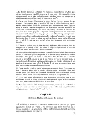 7. Le disciple du monde souterrain s'en réjouissait naturellement fort, bien qu'il
dût en vérité subir au préalable une sorte de mort tout à fait particulière. Cette
mort consistait en un très profond sommeil pendant lequel on transportait le
disciple dans un magnifique palais du monde d'en haut(*).
8. Quels yeux émerveillés ouvrait le jeune disciple lorsque, sortant de son
sommeil, il se trouvait pour la première fois dans la divine lumière du soleil !
Quelle impression se faisait-il à lui-même avec ses vêtements blancs rayés de
rouge et de bleu ! Et quelle impression lui faisaient les aimables personnes des
deux sexes qui l'attendaient, tout aussi bien vêtues ! Comme il savourait les
nouveaux mets si bien préparés ! Et que ne devait éprouver son âme au moment
où, quittant cette très aimable compagnie, il sortait à l'air libre pour se promener
dans les magnifiques jardins et en respirer les parfums d'ambroisie, lorsque, pour
la première fois, il voyait la nature tout entière dans sa pleine réalité, illuminée
par le soleil, devant ses yeux enivrés d'une joie dépassant toute conception
humaine !
9. Vois-tu, ce tableau, que tu peux continuer à peindre pour toi-même dans ton
imagination, te montre ce qu'il en est de ta propre compréhension actuelle de
toutes les vérités nouvelles qui t'ont été révélées ici !
10. Les choses que tu apprends dans les chambres obscures où ton âme se trouve
encore ne sont certes que des fragments et ne peuvent en soi former déjà un tout
accompli ; mais quand ton esprit se sera éveillé dans ton âme par le véritable
amour en Dieu le Seigneur, et de là par l'amour envers le prochain, alors, tu
verras tout cela de manière parfaitement cohérente à la lumière très claire de ton
esprit, et tu verras une mer infinie de lumière là où, pour le moment, tu ne peux
tout juste apercevoir que quelques gouttelettes.
11. Notre premier travail et le plus important sera donc de libérer l'esprit dans ton
âme et d'amener l'âme dans sa lumière ; lorsque nous y serons parvenus, ami,
nous n'aurons plus besoin de réunir des gouttelettes, mais nous aurons aussitôt
affaire à la mer infinie emplie de la suprême lumière de la sagesse divine.
12. Alors, ami, tu ne m'interrogeras plus, assurément, sur ce que sont la lune,
notre terre, le soleil et toutes les étoiles ; car au premier regard, tu trouveras tout
cela aussi clair que la lumière du soleil en plein midi.
13. Mais c'est alors une autre école qui commencera pour nous, une école dont tu
ne peux certes pas encore avoir la moindre idée. — Dis-moi, ami, si tu as tant
soit peu compris cette analogie. Te plaît-elle ? »


                                   Chapitre 96
                  Réflexions d'Hélène sur la sagesse des hommes


(*)
  À noter que ce monde de la surface ou d'en haut se dit Obewelt, qui signifie
également « monde des vivants », par opposition aux enfers, Unterwell (ici «
monde souterrain ») ; le symbolisme est donc surdéterminé en allemand, ici comme
dans beaucoup d'autres cas. (N.d.T.)
                                                                                   182
 