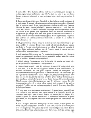 1. Ouran dit : « Très cher ami, elle me plaît tout spécialement, et il faut qu'il en
soit ainsi pour nous, les hommes ; car s'il n'en était pas ainsi et que les choses
dussent se passer autrement, tu n'en serais pas venu à cette sagesse qui est la
tienne !
2. Tu as sans doute été toi aussi d'abord élevé dans l'obscur monde souterrain de
ta chair avant de mourir à la chair dans ton âme, et tu te promènes désormais
dans le lumineux palais de ton esprit et dans ses jardins véritablement élyséens.
Chez toi, les petites gouttes jadis isolées sont devenues une mer ; mais il ne faut
certes pas s'attendre à cela chez moi avant longtemps. Aussi comprends-je le sens
de chacun de tes propos pris séparément, mais leur relation d'ensemble ne
m'apparaîtra que lorsque mon âme aura quitté les obscures catacombes de la
chair et aura été conduite dans le lumineux palais de son esprit et dans ses jardins
dont les fruits aux senteurs d'ambroisie mûrissent à la lumière et à la chaleur de
l'éternel soleil de vie.
3. Oh, je commence certes à éprouver en moi le doux pressentiment de ce que
cela peut Être et sera sans doute ; mais quand cela arrivera-t-il, la date n'en est
pas fixée, et l'on ne perçoit même pas en soi-même de signe qui permette de
savoir, fût-ce seulement quelques jours à l'avance, quand la pauvre âme sera
enfin conduite hors des obscures catacombes !
4. Mais qu'y faire ? On ne peut que s'en remettre en toute patience à la volonté du
guide tout-puissant qui, sans l'avoir d'abord annoncé à ta chair, a éveillé ton âme
dans le lumineux palais de ton puissant esprit.
5. Mais à présent, j'aimerais que mon Hélène dise elle aussi si ton image lui a
plu, et quelles réflexions tout cela a suscité en elle. »
6. Hélène répond aussitôt : « Oh, les meilleures du monde ! L'analogie était belle
et fort juste, et si les anciens Egyptiens avaient de tels établissements, ils
n'étaient assurément pas des gens stupides, comme en témoignent fort
éloquemment leurs œuvres grandioses. Il eût seulement été fort souhaitable que
ces sages écoles s'étendissent à tout le peuple ; car je ne peux imaginer qu'il entre
dans les desseins du grand et très sage Créateur qu'une part de l'humanité, et la
plus grande, de surcroît, doive rester sa vie durant stupide et totalement aveugle.
Mais le monde est ainsi fait que pour un sage, il y a toujours plus de dix mille
ignorants et aveugles ; il en est de même partout. Mais pourquoi il faut qu'il en
soit ainsi, c'est bien sûr une tout autre question, à laquelle il est sans doute bien
difficile de répondre.
7. À nous tous, nous sommes certainement près de quatre cents rassemblés sur
cette colline au large sommet, mais sur ce nombre, il ne doit guère y avoir que
cinquante vrais sages ; tous les autres doivent être tout au plus des adeptes de la
sagesse ! Quant aux soldats romains et à la nombreuse domesticité du grand
gouverneur, ils ne comptent sans doute même pas parmi les tout derniers des
adeptes !
8. D'ici, le regard porte sans peine jusqu'à la ville voisine, et l'on aperçoit des
foules de gens qui regardent fixement le faux soleil, toujours à la même place
avec son magnifique éclat, et qui ne savent assurément pas que penser d'un tel
phénomène. Dans toute cette masse de gens, il n'est sans doute pas un seul sage,
                                                                                 183
 