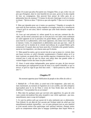 même s'il se peut que plus d'un parmi eux s'imagine l'être, ce qui, à dire vrai, est
pire que d'imaginer, dans la vraie humilité de son cœur, qu'on est le plus stupide
de tous ses compagnons. Que peuvent bien penser de telles gens de ce
phénomène hors du commun !? Comme ils doivent s'interroger à tort et à travers
en disant : "Qu'est-ce donc ?! Qu'est-ce que cela signifie ?! Que va-t-il en résulter
?!"
9. Mais qui répondra pour eux à toutes ces questions ? Stupides et aveugles ils
sont sortis de leurs maisons, et plus stupides et aveugles encore ils y retourneront
! Faut-il qu'il en soit ainsi, faut-il vraiment que cette foule demeure stupide et
aveugle ? !
10. Ceux qui sont présents ici, même quand ils ne sont pas vraiment des dis-
ciples, ont du moins conscience que ce n'est pas là le vrai soleil, mais seulement
un soleil apparent né de la puissance du grand Maître, qu'ils connaissent déjà,
aussi font-ils à ce phénomène, selon toute apparence, des mines tout à fait gaies
et réjouies. Certes, ils comprennent ce phénomène aussi peu que moi ; mais ils
savent qu'il est le résultat de la volonté merveilleuse de ce grand Maître qu'ils
connaissent. Et quand, dans une heure peut-être, Il éteindra cette grande lumière,
aucun ne s'en inquiétera ; car chacun saura qui l'a éteinte.
11. Mais quand les autres, qui ne savent rien de ce qui se passe ici, verront, dans
une heure environ, ce soleil s'éteindre soudainement à l'endroit même où il se
tient à présent, un grand effroi et une terrible angoisse s'empareront d'eux, et ils
croiront tous à coup sûr que les dieux sont entrés dans une grande colère et
veulent frapper la terre des maux les plus terribles ! '
12. Ainsi, il serait même indispensable, pour apaiser ces gens, de leur envoyer
des messagers qui expliqueront en peu de mots à ces esprits échauffés ce qui va
arriver, et qu'il ne s'agit là que d'un faux soleil. — Qu'en penses-tu, cher et bon
ami ? »


                                  Chapitre 97
    Du moment opportun pour l'édification du peuple et des effets de celle-ci

1. Mathaël dit : « Ô très chère, ce serait tout à fait inopportun ; plus tard, oui,
mais maintenant, au moment où l'agitation est à son comble, une telle entreprise
équivaudrait pour la vie de l'âme à verser de l'eau froide dans une huile en
ébullition ! Tout prendrait feu en un instant !
2. Mais dans les quelques jours qui suivront cette apparition, les gens de cette
vaste contrée deviendront bien plus réceptifs à une vérité supérieure ; pas tous,
naturellement, mais à coup sûr la plupart.
3. Ce sont les prêtres juifs qui auront été le plus malmenés par ce phénomène.
Tout d'abord, ils ont déjà été fort secoués par l'éclipsé totale du soleil qui s'est
naturellement produite aujourd'hui ; car ces gens prennent tout au sens matériel
et n'ont aucune notion d'un quelconque sens spirituel intérieur, d'autant moins
qu'ils ne comprennent même plus le langage symbolique dans lequel Moïse et
                                                                                 184
 