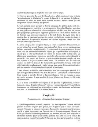 quantité d'autres sages et prophètes écrivaient en leur temps.
4. Chez un prophète du nom de Daniel est en effet mentionnée une certaine
"abomination de la désolation" à propos de laquelle il est question de l'obscur-
cissement du soleil et d'une foule d'autres horreurs, toutes choses qui ont
uniquement un sens spirituel très profond.
5. Mais comme, ainsi que j'en ai fait la remarque, les prêtres juifs sont eux-
mêmes devenus très matériels et ne comprennent donc plus l'Écriture que dans
un sens également très matériel, chaque éclipse de soleil les jette dans une terreur
plus que panique, parce qu'ils supposent que c'est là la fin du monde matériel. Là
où l'ancien sage annonçait seulement la fin tant désirée du règne moral de la
matière dans le cœur des hommes, ils croient voir la fin du monde physique, et
c'est pourquoi ils éprouvent toujours une terrible angoisse chaque fois que
survient une éclipse de soleil !
6. Ainsi, lorsque, dans une petite heure, ce soleil va s'éteindre brusquement, ils
seront saisis d'une grande frayeur ; car aujourd'hui, ils ne verront pas davantage
la lune, puisqu'elle est déjà couchée. Et cette grande frayeur provoquera devant
leurs yeux un phénomène semblable à celui qui se produit chez les ivrognes, à
savoir que, la tête leur tournant, ils verront les étoiles partir en tous sens. Ce
phénomène les conduira à penser que les étoiles elles-mêmes, conformément à la
prophétie, vont tomber sur la terre, et pour tous ces stupides aveugles, ce sera
tout comme si le jour d'horreur était arrivé. Tu entendras d'ici la foule des
citadins se mettre à pousser des hurlements épouvantables lorsque notre faux
soleil s'éteindra soudainement ; mais, loin de leur causer le moindre préjudice,
cela les adoucira et les rendra plus réceptifs à la vérité pure.
7. Dès demain, la clarté du jour les ramènera à un état d'esprit plus paisible, et il
sera alors possible d'obtenir d'eux bien des choses ! Car demain, ils viendront en
foule jusqu'à la mer afin de voir si d'aventure l'eau ne s'est pas changée en sang,
et à cette occasion, il sera possible de tenir à beaucoup d'entre eux bien des
discours sensés.
8. Et si notre saint Maître et Seigneur a fait paraître ce phénomène, c'est no-
tamment à cause de cette ville qui n'y voit pas vraiment très clair ! Ce qu'il fait a
toujours un but infiniment bon et complexe ; seules les choses que les hommes
font sans Lui ne valent rien et ne servent à rien. »


                                  Chapitre 98
              Pensées inspirées à Ouran par la présence du Seigneur

1. Après ces paroles de Mathaël, Ouran dit : «Je dois cependant t'avouer, ami que
je tiens en estime toujours plus grande, qu'à la pensée que ce soleil va soudai-
nement s'éteindre, je suis moi-même pris d'une espèce de crainte ; car je conçois
par là la totale impuissance de l'homme face à la toute-puissance illimitée de
Celui qui, bien qu'il demeure parmi nous, est pourtant, au fond, bien trop saint et
infiniment sublime pour qu'un homme comme moi, une fois qu'il connaît Sa
sagesse, puisse encore L'approcher ! Ou pour que j'ose parler avec Lui en toute
                                                                                 185
 