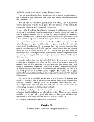 familiarité comme je fais avec toi ou avec d'autres hommes !
2. C'est une pensée fort singulière, et qui transperce un homme jusqu'à la moelle,
que de songer qu'il est absolument tout, et que nous tous ne sommes absolument
rien comparés à Lui !
3. Bien sûr, c'est une consolation que de savoir qu'en retour, Il est en Lui-même
l'amour le plus haut et le plus pur et qu'il a donc envers nous, pauvres mortels, la
plus grande indulgence et la plus grande compassion.
4. Mais enfin, Il est Dieu, éternellement immuable et parfaitement immortel, et
l'existence de l'infini tout entier est suspendue à Sa volonté comme une goutte de
rosée à la pointe d'un brin d'herbe ; le plus léger souffle contraire de Sa bouche
pourrait anéantir l'infini tout entier de la même manière qu'un léger souffle suffit
à faire tomber de la pointe du brin d'herbe la goutte de rosée que rien ne retient.
5. Lorsque, très tranquillement et de sang-froid, on réfléchit en soi-même à de
telles choses, on ne peut se défaire de cette pensée que dans la proximité
manifeste du Tout-Puissant, il y a toujours, d'un côté, quelque chose que l'on
pourrait sans doute appeler la félicité suprême ; mais d'un autre côté, on aimerait
autant se tenir à bonne distance de Lui. L'adorer d'un peu loin serait un
ravissement pour l'âme et pour l'esprit, et assurément fort édifiant pour l'homme
tout entier, mais ici, près de Lui, on ne peut guère faire cela que dans le secret
dans son cœur.
6. Ainsi, je voudrais bien aussi Lui parler. Je le désire de toutes mes forces, mais,
à cause de la grandeur trop infinie de Son esprit, je ne peux en trouver le
courage, bien que Son apparence extérieure soit celle d'un homme tout à fait
simple et parfaitement débonnaire ! Et pourtant, Il garde l'empreinte certaine de
la pure divinité toute-puissante, et l'on remarque très clairement à Ses yeux et à
Son front que le ciel et la terre doivent se plier à Sa volonté, car Ses yeux
rayonnent littéralement de lumière, et Ses sourcils enfin ordonnent d'être à ce qui
n'a jamais été.
7. Oui, ami, c'est un spectacle écrasant que de voir devant soi le Créateur des
mondes et des cieux dans la personne d'un homme simple et parfaitement dé-
bonnaire ! En vérité, il ne s'agit pas là d'une plaisanterie ! Mais enfin, c'est ainsi,
et le Seigneur seul soit loué pour cela, car sans Lui, nous serions, dans les
circonstances présentes, en fort mauvaise posture ! »
8. Mathaël dit : « Cela, assurément, et surtout toi et moi ; car les mauvais esprits
m'auraient étouffé, et l'éclipse de soleil eût été ta fin ! Mais à présent, soyons
attentifs ; car le faux soleil n'en a plus pour très longtemps, et l'extinction
soudaine de ce très étrange soleil déclenchera un grand tumulte ! »
9. Là-dessus, tous se taisent et regardent le faux soleil.


                                   Chapitre 99
            L'extinction du faux soleil et les conséquences de celle-ci


                                                                                   186
 