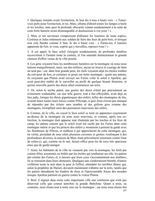 1. Quelques instants avant l'extinction, Je leur dis à tous à haute voix : « Tenez-
vous prêts pour l'extinction, et toi, Marc, allume d'abord toutes les lampes à huile
et les torches, sans quoi la profonde obscurité venant soudainement à la suite de
cette forte lumière serait dommageable et douloureuse à vos yeux ! »
2. Marc et ses serviteurs s'empressent d'allumer les lumières de toute espèce,
Cyrénius et Jules ordonnent aux soldats de faire des feux de petit bois, et lorsque
tout cela flambe comme il faut, Je dis à haute voix : « Éteins-toi, ô lumière
apparente de l'air, et vous, esprits qui y travaillez, reposez-vous ! »
3. À cet appel, le faux soleil s'éteignit soudainement, de profondes ténèbres
recouvrirent à l'instant toute la contrée, et l'on entendit distinctement la grande
clameur d'effroi venue de la ville proche.
4. Les gens voyaient bien les nombreuses lumières sur la montagne où nous nous
tenions tranquillement, mais, sur des milliers, aucun ne trouva le courage de faire
un seul pas ; car, dans leur grande peur, les Juifs voyaient déjà les étoiles tomber
du ciel pour de bon, et certaines se poser sur notre montagne ; quant aux païens,
ils croyaient que Pluton avait envoyé ses Furies voler le soleil à Apollon, qui
avait peut-être oublié de le surveiller au profit de quelque beauté féminine, et
qu'une nouvelle guerre des dieux allait commencer sur terre.
5. Or, selon le mythe païen, une guerre des dieux n'était pas précisément un
événement souhaitable, car une telle guerre, tout à fait effroyable, avait déjà eu
lieu jadis, lorsque les dieux gigantesques des enfers, telles des montagnes de feu,
avaient lancé toutes leurs forces contre l'Olympe, à quoi Zeus n'avait pas manqué
de répondre par des éclairs sans nombre et des grêlons gros comme des
montagnes, triomphant ainsi des puissances mauvaises des enfers.
6. Comme, de la ville, on voyait le faux soleil se tenir en apparence exactement
au-dessus de la montagne où nous nous trouvions, et comme, après son ex-
tinction, la montagne était apparue tout illuminée par les torches et les feux de
camp, les païens crurent que le soleil avait été caché par les Furies dans cette
montagne même et que les princes des enfers y montaient à présent la garde avec
les flambeaux de l'Orcus, et malheur à qui approcherait de cette montagne, qui,
en vérité, possédait de tous côtés plusieurs cavernes et grottes s'enfonçant à des
profondeurs diverses, la maison de Marc étant précisément construite contre l'une
de celles-ci, qui, comme on le sait, faisait office pour lui de cave très spacieuse
ainsi que de garde-manger.
7. Ainsi, les habitants de la ville ne venaient pas vers la montagne, les Juifs par
crainte d'être assommés ou brûlés par les étoiles qui tombaient sur elle, les païens
par crainte des Furies, et, à mesure que leurs yeux s'accoutumaient aux ténèbres,
ils se retiraient dans leurs demeures. Quelques-uns s'endormirent bientôt, d'autres
veillèrent toute la nuit dans la peur et l'effroi, attendant les terribles fléaux qui,
selon la prophétie de Daniel, devaient maintenant s'abattre sur la terre, tandis que
les païens attendaient les foudres de Zeus et l'épouvantable fracas des mondes
lorsque Apollon partirait en guerre contre le voleur Pluton.
8. Bref, il régnait dans toute cette importante ville une confusion que n'eût pas
désavoué celle que connut autrefois la grande Babylone. Quant à nous, au
contraire, nous étions tout à notre aise sur la montagne ; car nous nous étions fait
                                                                                  187
 