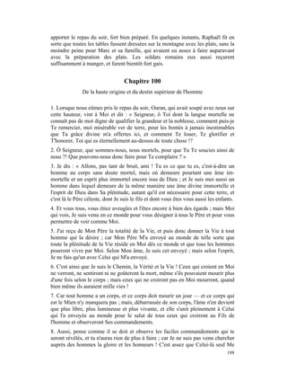apporter le repas du soir, fort bien préparé. En quelques instants, Raphaël fit en
sorte que toutes les tables fussent dressées sur la montagne avec les plats, sans la
moindre peine pour Marc et sa famille, qui avaient eu assez à faire auparavant
avec la préparation des plats. Les soldats romains eux aussi reçurent
suffisamment à manger, et furent bientôt fort gais.


                                   Chapitre 100
               De la haute origine et du destin supérieur de l'homme

1. Lorsque nous eûmes pris le repas du soir, Ouran, qui avait soupé avec nous sur
cette hauteur, vint à Moi et dit : « Seigneur, ô Toi dont la langue mortelle ne
connaît pas de mot digne de qualifier la grandeur et la noblesse, comment puis-je
Te remercier, moi misérable ver de terre, pour les bontés à jamais inestimables
que Ta grâce divine m'a offertes ici, et comment Te louer, Te glorifier et
T'honorer, Toi qui es éternellement au-dessus de toute chose !?
2. Ô Seigneur, que sommes-nous, nous mortels, pour que Tu Te soucies ainsi de
nous ?! Que pouvons-nous donc faire pour Te complaire ? »
3. Je dis : « Allons, pas tant de bruit, ami ! Tu es ce que tu es, c'est-à-dire un
homme au corps sans doute mortel, mais où demeure pourtant une âme im-
mortelle et un esprit plus immortel encore issu de Dieu ; et Je suis moi aussi un
homme dans lequel demeure de la même manière une âme divine immortelle et
l'esprit de Dieu dans Sa plénitude, autant qu'il est nécessaire pour cette terre, et
c'est là le Père céleste, dont Je suis le fils et dont vous êtes vous aussi les enfants.
4. Et vous tous, vous étiez aveugles et l'êtes encore à bien des égards ; mais Moi
qui vois, Je suis venu en ce monde pour vous désigner à tous le Père et pour vous
permettre de voir comme Moi.
5. J'ai reçu de Mon Père la totalité de la Vie, et puis donc donner la Vie à tout
homme qui la désire ; car Mon Père M'a envoyé au monde de telle sorte que
toute la plénitude de la Vie réside en Moi dès ce monde et que tous les hommes
pourront vivre par Moi. Selon Mon âme, Je suis cet envoyé ; mais selon l'esprit,
Je ne fais qu'un avec Celui qui M'a envoyé.
6. C'est ainsi que Je suis le Chemin, la Vérité et la Vie ! Ceux qui croient en Moi
ne verront, ne sentiront ni ne goûteront la mort, même s'ils pouvaient mourir plus
d'une fois selon le corps ; mais ceux qui ne croiront pas en Moi mourront, quand
bien même ils auraient mille vies !
7. Car tout homme a un corps, et ce corps doit mourir un jour — et ce corps qui
est le Mien n'y manquera pas ; mais, débarrassée de son corps, l'âme n'en devient
que plus libre, plus lumineuse et plus vivante, et elle s'unit pleinement à Celui
qui l'a envoyée au monde pour le salut de tous ceux qui croiront au Fils de
l'homme et observeront Ses commandements.
8. Aussi, pense comme il se doit et observe les faciles commandements qui te
seront révélés, et tu n'auras rien de plus à faire ; car Je ne suis pas venu chercher
auprès des hommes la gloire et les honneurs ! C'est assez que Celui-là seul Me
                                                                                    188
 