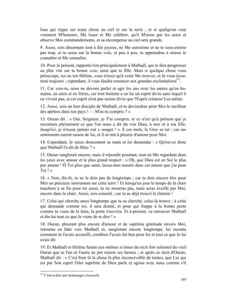 loue qui règne sur toute chose au ciel et sur la terre ; et si quelqu'un veut
vraiment M'honorer, Me louer et Me célébrer, qu'il M'aime par les actes et
observe Mes commandements, et sa récompense au ciel sera grande.
9. Aussi, sois désormais tout à fait joyeux, ne Me surestime et ne te sous-estime
pas trop, et tu seras sur la bonne voie, et peu à peu, tu apprendras à mieux te
connaître et Me connaître.
10. Pour le présent, rapporte-t'en principalement à Mathaël, qui te fera progresser
au plus vite sur la bonne voie, ainsi que ta fille. Mais si quelque chose vous
préoccupe, toi ou ton Hélène, vous n'avez qu'à venir Me trouver, et Je vous écou-
terai toujours ; cependant, il vous faudra renoncer aux grandes exclamations(*).
11. Car vois-tu, nous ne devons parler et agir les uns avec les autres qu'en hu-
mains, en amis et en frères, car tout homme a en lui un esprit divin sans lequel il
ne vivrait pas, et cet esprit n'est pas moins divin que l'Esprit créateur Lui-même.
12. Aussi, sois un bon disciple de Mathaël, et tu deviendras pour Moi le meilleur
des apôtres dans ton pays ! — M'as-tu compris ? »
13. Ouran dit : « Oui, Seigneur, je T'ai compris, et ce n'est qu'à présent que je
reconnais pleinement ce que l'on nous a dit du vrai Dieu, à moi et à ma fille.
Jusqu'ici, je n'eusse jamais osé y songer ! » À ces mots, le Grec se tut ; car ses
sentiments eurent raison de lui, et il se mit à pleurer d'amour pour Moi.
14. Cependant, Je saisis doucement sa main et lui demandai : « Qu'est-ce donc
que Mathaël t'a dit de Dieu ? »
15. Ouran sanglotait encore, mais il répondit pourtant, tout en Me regardant dans
les yeux avec amour et le plus grand respect : « Oh, que Dieu est en Soi le plus
pur amour ! Ô Toi plus que saint, laisse-moi mourir dans cet amour que j'ai pour
Toi ! »
16. « Non, dis-Je, tu ne le dois pas de longtemps ; car tu dois encore être pour
Moi un précieux instrument sur cette terre ! Et lorsqu'un jour le temps de la chair
touchera à sa fin pour toi aussi, tu ne mourras pas, mais seras éveillé par Moi,
encore dans la chair. Aussi, sois consolé ; car tu as déjà trouvé le chemin !
17. Celui qui cherche aussi longtemps que tu as cherché, celui-là trouve ; à celui
qui demande comme toi, il sera donné, et pour qui frappe à la bonne porte
comme tu viens de le faire, la porte s'ouvrira. Et à présent, va retrouver Mathaël
et dis-lui tout ce que Je viens de te dire ! »
18. Ouran, pleurant plus encore d'amour et de suprême gratitude envers Moi,
retourna en hâte vers Mathaël et, sanglotant encore longtemps, lui raconta
comment Je l'avais accueilli, combien J'avais été bon pour lui et tout ce que Je lui
avais dit.
19. Et Mathaël et Hélène furent eux-mêmes si émus du récit fort solennel du vieil
Ouran que ni l'un ni l'autre ne put retenir ses larmes ; et après ce récit d'Ouran,
Mathaël dit : « C'est bien là la chose la plus inconcevable de toutes, que Lui qui
est par Son esprit l'être suprême de Dieu parle et agisse avec nous comme s'il

(*)
      C'est-à-dire aux hommages excessifs.
                                                                                189
 