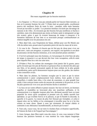 Chapitre 10
                  Des maux engendrés par les besoins matériels

1. (Le Seigneur :) « N'avez-vous pas entendu parler de l'ancien Eden terrestre, ce
lieu où le premier homme fut créé ? L'Eden était un grand jardin, excellement
pourvu des meilleurs fruits de toute la terre ; pourtant, nulle main humaine
n'avait pu travailler ce jardin ! Les premiers hommes n'avaient pas davantage de
maisons ni de villes ; ils n'avaient que des besoins fort peu nombreux et faciles à
satisfaire, mais n'en demeuraient pas moins en bonne santé et atteignaient un âge
très avancé, grâce à quoi ils avaient beaucoup de temps à consacrer à la
formation intérieure de leur âme et se trouvaient presque continuellement en
relation tangible avec les puissances du ciel.
2. Mais déjà Caïn, sous l'inspiration de Satan, édifiait pour son fils Hénok une
ville du même nom, posant ainsi la première pierre de tous les maux de la terre.
3. Je vous le dis : l'homme n'a besoin que de fort peu de chose pour vivre sur
cette terre ; mais son arrogance, sa paresse, son orgueil, son égoïsme et son désir
de puissance ont des besoins immenses, et ne sont pourtant jamais satisfaits !
4. C'est là le principal souci des hommes, et c'est pourquoi ils n'ont bien sûr plus
de temps à consacrer à ce qui devrait être leur vraie occupation, celle-là seule
pour laquelle Dieu les a mis sur cette terre.
5. D'Adam à Noé, les enfants des montagnes n'ont jamais fait la guerre, parce
qu'ils n'avaient que très peu de besoins et qu'aucun d'eux ne désirait être plus que
son frère, et les parents jouissaient auprès de leurs enfants de la plus grande
considération, parce qu'ils demeuraient toujours pour eux des guides, des maîtres
et des conseillers avisés.
6. Mais dans les plaines, les hommes aveugles par le cœur et par la raison
commencèrent à parer somptueusement leurs maîtres, leurs guides et leurs
conseillers, à oindre leurs têtes, à les orner de couronnes, et, pour grandir leur
crédit, à leur octroyer toutes sortes de moyens de contrainte et de pouvoir, et il ne
fut plus question de vivre avec peu de besoins faciles à satisfaire !
7. Le luxe est un ventre affamé et jamais rassasié. Sur leur sol étroit, ces hommes
superbes et insatiables ne trouvaient plus une nourriture suffisante, et ils
commencèrent à se répandre toujours plus loin, déclarant aussitôt leurs en toute
propriété les terres qu'ils occupaient et prenant soin d'y établir aussitôt leur
splendeur, ce qui éveillait l'envie et la jalousie, et par là bientôt la discorde, la
querelle et la guerre. La raison du plus fort finissait par triompher, et celui-ci
régnait alors sur les faibles et les contraignait à travailler pour lui et à lui être
soumis en toute chose. Quant à ceux qui résistaient, ils étaient châtiés et
contraints à une obéissance inconditionnelle, au besoin par la mort !
8. Tout cela, voyez-vous, fut sur terre le résultat d'une civilisation superficielle,
de l'amour du faste et de l'orgueil qui l'accompagne !
9. Ainsi, lorsque, dans Mon esprit venu des cieux, Je veux vous ramener à l'état
heureux des premiers hommes et vous montrer les voies depuis longtemps
                                                                                  19
 