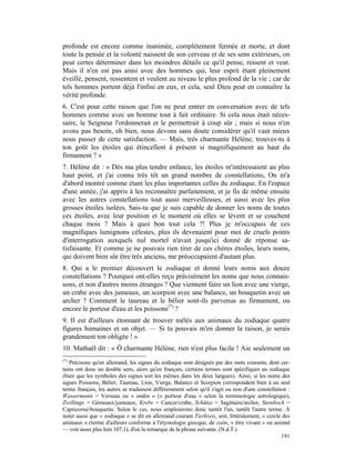 profonde est encore comme inanimée, complètement fermée et morte, et dont
toute la pensée et la volonté naissent de son cerveau et de ses sens extérieurs, on
peut certes déterminer dans les moindres détails ce qu'il pense, ressent et veut.
Mais il n'en est pas ainsi avec des hommes qui, leur esprit étant pleinement
éveillé, pensent, ressentent et veulent au niveau le plus profond de la vie ; car de
tels hommes portent déjà l'infini en eux, et cela, seul Dieu peut en connaître la
vérité profonde.
6. C'est pour cette raison que l'on ne peut entrer en conversation avec de tels
hommes comme avec un homme tout à fait ordinaire. Si cela nous était néces-
saire, le Seigneur l'ordonnerait et le permettrait à coup sûr ; mais si nous n'en
avons pas besoin, eh bien, nous devons sans doute considérer qu'il vaut mieux
nous passer de cette satisfaction. — Mais, très charmante Hélène, trouves-tu à
ton goût les étoiles qui étincellent à présent si magnifiquement au haut du
firmament ? »
7. Hélène dit : « Dès ma plus tendre enfance, les étoiles m'intéressaient au plus
haut point, et j'ai connu très tôt un grand nombre de constellations, On m'a
d'abord montré comme étant les plus importantes celles du zodiaque. En l'espace
d'une année, j'ai appris à les reconnaître parfaitement, et je fis de même ensuite
avec les autres constellations tout aussi merveilleuses, et aussi avec les plus
grosses étoiles isolées. Sais-tu que je suis capable de donner les noms de toutes
ces étoiles, avec leur position et le moment où elles se lèvent et se couchent
chaque mois ? Mais à quoi bon tout cela ?! Plus je m'occupais de ces
magnifiques lumignons célestes, plus ils devenaient pour moi de cruels points
d'interrogation auxquels nul mortel n'avait jusqu'ici donné de réponse sa-
tisfaisante. Et comme je ne pouvais rien tirer de ces chères étoiles, leurs noms,
qui doivent bien sûr être très anciens, me préoccupaient d'autant plus.
8. Qui a le premier découvert le zodiaque et donné leurs noms aux douze
constellations ? Pourquoi ont-elles reçu précisément les noms que nous connais-
sons, et non d'autres moins étranges ? Que viennent faire un lion avec une vierge,
un crabe avec des jumeaux, un scorpion avec une balance, un bouquetin avec un
archer ? Comment le taureau et le bélier sont-ils parvenus au firmament, ou
encore le porteur d'eau et les poissons(*) ?
9. Il est d'ailleurs étonnant de trouver mêlés aux animaux du zodiaque quatre
figures humaines et un objet. — Si tu pouvais m'en donner la raison, je serais
grandement ton obligée ! »
10. Mathaël dit : « Ô charmante Hélène, rien n'est plus facile ! Aie seulement un
(*)
   Précisons qu'en allemand, les signes du zodiaque sont désignés par des mots courants, dont cer-
tains ont donc un double sens, alors qu'en français, certains termes sont spécifiques au zodiaque
(bien que les symboles des signes soit les mêmes dans les deux langues). Ainsi, si les noms des
signes Poissons, Bélier, Taureau, Lion, Vierge, Balance et Scorpion correspondent bien à un seul
terme français, les autres se traduisent différemment selon qu'il s'agit ou non d'une constellation :
Wassermann = Verseau ou « ondin » (« porteur d'eau » selon la terminologie astrologique),
Zwillinge = Gémeaux/jumeaux, Krebs = Cancer/crabe, Schütze = Sagittaire/archer, Steinbock =
Capricorne/bouquetin. Selon le cas, nous emploierons donc tantôt l'un, tantôt l'autre terme. À
noter aussi que « zodiaque » se dit en allemand courant Tierkreis, soit, littéralement, « cercle des
animaux » (terme d'ailleurs conforme à l'étymologie grecque, de zoôn, « être vivant » ou animal
— voir aussi plus loin 107,1), d'où la remarque de la phrase suivante. (N.d.T.)
                                                                                                 191
 