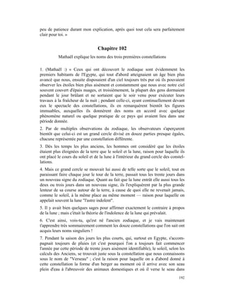 peu de patience durant mon explication, après quoi tout cela sera parfaitement
clair pour toi. »


                                  Chapitre 102
          Mathaël explique les noms des trois premières constellations

1. (Mathaël :) « Ceux qui ont découvert le zodiaque sont évidemment les
premiers habitants de l'Egypte, qui tout d'abord atteignaient un âge bien plus
avancé que nous, ensuite disposaient d'un ciel toujours très pur où ils pouvaient
observer les étoiles bien plus aisément et constamment que nous avec notre ciel
souvent couvert d'épais nuages, et troisièmement, la plupart des gens dormaient
pendant le jour brûlant et ne sortaient que le soir venu pour exécuter leurs
travaux à la fraîcheur de la nuit ; pendant celle-ci, ayant continuellement devant
eux le spectacle des constellations, ils en remarquèrent bientôt les figures
immuables, auxquelles ils donnèrent des noms en accord avec quelque
phénomène naturel ou quelque pratique de ce pays qui avaient lieu dans une
période donnée.
2. Par de multiples observations du zodiaque, les observateurs s'aperçurent
bientôt que celui-ci est un grand cercle divisé en douze parties presque égales,
chacune représentée par une constellation différente.
3. Dès les temps les plus anciens, les hommes ont considéré que les étoiles
étaient plus éloignées de la terre que le soleil et la lune, raison pour laquelle ils
ont placé le cours du soleil et de la lune à l'intérieur du grand cercle des constel-
lations.
4. Mais ce grand cercle se mouvait lui aussi de telle sorte que le soleil, tout en
paraissant faire chaque jour le tour de la terre, passait tous les trente jours dans
un nouveau signe du zodiaque. Quant au fait que la lune entrât elle aussi tous les
deux ou trois jours dans un nouveau signe, ils l'expliquèrent par la plus grande
lenteur de sa course autour de la terre, à cause de quoi elle ne revenait jamais,
comme le soleil, à la même place au même moment — raison pour laquelle on
appelait souvent la lune "l'astre indolent".
5. Il y avait bien quelques sages pour affirmer exactement le contraire à propos
de la lune ; mais c'était la théorie de l'indolence de la lune qui prévalait.
6. C'est ainsi, vois-tu, qu'est né l'ancien zodiaque, et je vais maintenant
t'apprendre très sommairement comment les douze constellations que l'on sait ont
acquis leurs noms singuliers !
7. Pendant la saison des jours les plus courts, qui, surtout en Egypte, s'accom-
pagnait toujours de pluies (et c'est pourquoi l'on a toujours fait commencer
l'année par cette période de trente jours aisément identifiable), le soleil, selon les
calculs des Anciens, se trouvait juste sous la constellation que nous connaissons
sous le nom de "Verseau" ; c'est la raison pour laquelle on a d'abord donné à
cette constellation la forme d'un berger au moment où il arrive avec son seau
plein d'eau à l'abreuvoir des animaux domestiques et où il verse le seau dans
                                                                                  192
 