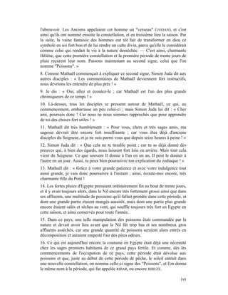 l'abreuvoir. Les Anciens appelaient cet homme un "verseau" (UODAN), et c'est
ainsi qu'ils ont nommé ensuite la constellation, et en troisième lieu la saison. Par
la suite, la vaine fantaisie des hommes eut tôt fait de transformer en dieu ce
symbole en soi fort bon et de lui rendre un culte divin, parce qu'elle le considérait
comme celui qui rendait la vie à la nature desséchée. — C'est ainsi, charmante
Hélène, que cette première constellation et la première période de trente jours de
pluie reçurent leur nom. Passons maintenant au second signe, celui que l'on
nomme "Poissons". »
8. Comme Mathaël commençait à expliquer ce second signe, Simon Juda dit aux
autres disciples : « Les commentaires de Mathaël deviennent fort instructifs,
nous devrions les entendre de plus près ! »
9. Je dis : « Oui, allez et écoutez-le ; car Mathaël est l'un des plus grands
chroniqueurs de ce temps ! »
10. Là-dessus, tous les disciples se pressent autour de Mathaël, ce qui, au
commencement, embarrasse un peu celui-ci ; mais Simon Juda lui dit : « Cher
ami, poursuis donc ! Car nous ne nous sommes rapprochés que pour apprendre
de toi des choses fort utiles ! »
11. Mathaël dit très humblement : « Pour vous, chers et très sages amis, ma
sagesse devrait être encore fort insuffisante ; car vous êtes déjà d'anciens
disciples du Seigneur, et je ne suis parmi vous que depuis seize heures à peine ! »
12. Simon Juda dit : « Que cela ne te trouble point ; car tu as déjà donné des
preuves qui, à bien des égards, nous laissent fort loin en arrière. Mais tout cela
vient du Seigneur. Ce que souvent Il donne à l'un en un an, Il peut le donner à
l'autre en un jour. Aussi, tu peux bien poursuivre ton explication du zodiaque ! »
13. Mathaël dit : « Grâce à votre grande patience et avec votre indulgence tout
aussi grande, je vais donc poursuivre à l'instant ; ainsi, écoute-moi encore, très
charmante fille du Pont !
14. Les fortes pluies d'Egypte prenaient ordinairement fin au bout de trente jours,
et il y avait toujours alors, dans le Nil encore très fortement grossi ainsi que dans
ses affluents, une multitude de poissons qu'il fallait prendre dans cette période, et
dont une grande partie étaient mangés aussitôt, mais dont une partie plus grande
encore étaient salés et sèches au vent, qui souffle toujours très fort en Egypte en
cette saison, et ainsi conservés pour toute l'année.
15. Dans ce pays, une telle manipulation des poissons était commandée par la
nature et devait avoir lieu avant que le Nil fût trop bas et ses nombreux gros
affluents asséchés, car une grande quantité de poissons seraient alors entrés en
décomposition et auraient empesté l'air des pires odeurs.
16. Ce qui est aujourd'hui encore la coutume en Egypte était déjà une nécessité
chez les sages premiers habitants de ce grand pays fertile. Et comme, dès les
commencements de l'occupation de ce pays, cette période était dévolue aux
poissons et que, juste au début de cette période de pêche, le soleil entrait dans
une nouvelle constellation, on nomma celle-ci signe des "Poissons", et l'on donna
le même nom à la période, qui fut appelée RIBAR, ou encore RIBUZE.

                                                                                 193
 