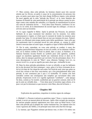 17. Mais comme, dans cette période, les hommes étaient aussi très souvent
atteints par les fièvres, en partie à cause de la consommation de poissons très
gras, en partie aussi parce que l'air était chargé d'effluves impurs, cette période
fut aussi appelée par la suite "période des fièvres", et la vaine fantaisie des
hommes fit bientôt de cette particularité de la période une déesse censée les pro-
téger contre cette maladie des entrailles, et à laquelle ils manifestèrent là encore
une sorte de vénération divine. — Voici donc toute l'histoire, conforme à la na-
ture et à la vérité, de la dénomination du second signe du zodiaque ; et nous en
arrivons ainsi au troisième.
18. Ce signe s'appelle le Bélier. Après la période des Poissons, les premiers
habitants de ce pays tournaient leur attention vers les moutons. Les mâles
commençaient à s'agiter, et c'était aussi le moment de tondre les moutons pour
prendre leur laine. Ce travail durait bien en tout une trentaine de jours. Naturel-
lement, on effectuait entre-temps mainte autre tâche quotidienne ; mais celle que
j'ai mentionnée était le principal travail de cette période, et, comme le soleil
entrait à nouveau dans un autre signe, on appela ce signe le Bélier (KOSTRON).
19. Par la suite, cependant, on voua cette période au combat, à cause des
tempêtes particulièrement fréquentes où tout est conflit, où les éléments s'affron-
tent, où la chaleur combat le froid ou plutôt, dans ce pays, la fraîcheur, et la
fantaisie humaine inventa bientôt un symbole pour cette agitation, symbole
auquel on manifesta également bientôt une vénération divine et dont on fit
même, dans les époques guerrières qui suivirent, l'un des principaux dieux. Et si
nous décomposons le nom de "Mars", nous obtenons l'antique MAR IZA, ou
encore MAOR' IZA, ce qui ne signifie pas autre chose que : réchauffer la mer.
20. Dans les deux périodes précédentes, la mer se refroidit, ce que les habitants
de la côte devaient fort bien remarquer ; mais, grâce à la force croissante du so-
leil et à la lutte de l'air chaud du sud contre l'air froid du nord, ainsi que grâce au
réveil des volcans et des feux sous-marins, qui a lieu principalement dans cette
période, la mer commence peu à peu à se réchauffer. Et comme cela était
considéré comme une conséquence des tempêtes qui survenaient dans cette
période, l'expression MAOR IZAT signifie également "combattre" ; cette époque
fut donc, comme je l'ai montré, symbolisée par un guerrier cuirassé, dont on fit
par la suite un véritable dieu. — Voici donc pour le troisième signe céleste, et tu
peux voir par là clairement ce que recouvre votre Mars, dieu de la Guerre. »


                                  Chapitre 103
       Explication des quatrième, cinquième et sixième signes du zodiaque

1. (Mathaël :) « Passons à présent au quatrième signe ! Nous y voyons encore un
animal, à savoir un taureau plein de bravoure. Après s'être occupés des moutons,
les anciens peuples pasteurs apportaient tous leurs soins au bétail bovin. C'est
dans cette période que la plupart des vaches mettaient bas, l'on séparait alors les
veaux vigoureux des faibles, et le principal souci était celui d'un bon élevage.
2. Le taureau, que l'Egyptien estimait par-dessus tout, et dont il fit même son
                                                                                   194
 
