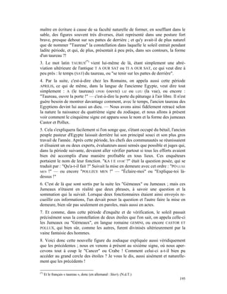 maître en écriture à cause de sa faculté naturelle de former, en soufflant dans le
sable, des figures souvent très diverses, était représenté dans une posture fort
brave, presque debout sur ses pattes de derrière ; et qu'y avait-il de plus naturel
que de nommer "Taureau" la constellation dans laquelle le soleil entrait pendant
ladite période, et qui, de plus, présentait à peu près, dans ses contours, la forme
d'un taureau ?!
3. Le mot latin TAURUS(*) vient lui-même de là, étant simplement une abré-
viation ultérieure de l'antique T A OUR SAT ou TI A OUR SAT, ce qui veut dire à
peu près : le temps (SAT) du taureau, ou "se tenir sur les pattes de derrière".
4. Par la suite, c'est-à-dire chez les Romains, on appela aussi cette période
APRILIS, ce qui de même, dans la langue de l'ancienne Egypte, veut dire tout
simplement : A (le taureau) UPERI (ouvre) LIZ ou LIZU (la vue), ou encore :
"Taureau, ouvre la porte !" — c'est-à-dire la porte du pâturage à l'air libre. Il n'est
guère besoin de montrer davantage comment, avec le temps, l'ancien taureau des
Egyptiens devint lui aussi un dieu. — Nous avons ainsi fidèlement retracé selon
la nature la naissance du quatrième signe du zodiaque, et nous allons à présent
voir comment le cinquième signe est apparu sous le nom et la forme des jumeaux
Castor et Pollux.
5. Cela s'expliquera facilement si l'on songe que, s'étant occupé du bétail, l'ancien
peuple pasteur d'Egypte laissait derrière lui son principal souci et son plus gros
travail de l'année. Après cette période, les chefs des communautés se réunissaient
et élisaient un ou deux experts, évaluateurs aussi sensés que possible et juges qui,
dans la période suivante, devaient aller vérifier partout si tous les efforts avaient
bien été accomplis d'une manière profitable en tous lieux. Ces enquêteurs
portaient le nom de leur fonction. "KA I E STOR' ?" était la question posée, qui se
traduit par : "Qu'a-t-il fait ?" Suivait la mise en demeure avec cet ordre : "PO LUXE
MEN !" — ou encore "POLUZCE MEN !" — "Éclaire-moi" ou "Explique-toi là-
dessus !"
6. C'est de là que sont sortis par la suite les "Gémeaux" ou Jumeaux ; mais ces
Jumeaux n'étaient en réalité que deux phrases, à savoir une question et la
sommation qui la suivait. Lorsque deux fonctionnaires étaient ainsi envoyés re-
cueillir ces informations, l'un devait poser la question et l'autre faire la mise en
demeure, bien sûr pas seulement en paroles, mais aussi en actes.
7. Et comme, dans cette période d'enquête et de vérification, le soleil passait
précisément sous la constellation de deux étoiles que l'on sait, on appela celle-ci
les Jumeaux ou "Gémeaux", en langue romaine GEMINI, ou encore CASTOR ET
POLLUX, qui bien sûr, comme les autres, furent divinisés ultérieurement par la
vaine fantaisie des hommes.
8. Voici donc cette nouvelle figure du zodiaque expliquée aussi véridiquement
que les précédentes ; nous en venons à présent au sixième signe, où nous aper-
cevons tout à coup le "Cancer" ou Crabe ! Comment celui-ci a-t-il bien pu
accéder au grand cercle des étoiles ? Je vous le dis, aussi aisément et naturelle-
ment que les précédents !

(*)
      Et le français « taureau », donc (en allemand : Stier). (N.d.T.)
                                                                                   195
 