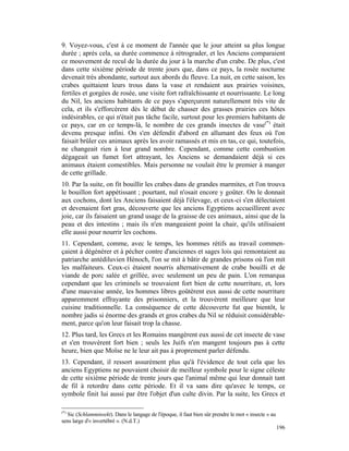 9. Voyez-vous, c'est à ce moment de l'année que le jour atteint sa plus longue
durée ; après cela, sa durée commence à rétrograder, et les Anciens comparaient
ce mouvement de recul de la durée du jour à la marche d'un crabe. De plus, c'est
dans cette sixième période de trente jours que, dans ce pays, la rosée nocturne
devenait très abondante, surtout aux abords du fleuve. La nuit, en cette saison, les
crabes quittaient leurs trous dans la vase et rendaient aux prairies voisines,
fertiles et gorgées de rosée, une visite fort rafraîchissante et nourrissante. Le long
du Nil, les anciens habitants de ce pays s'aperçurent naturellement très vite de
cela, et ils s'efforcèrent dès le début de chasser des grasses prairies ces hôtes
indésirables, ce qui n'était pas tâche facile, surtout pour les premiers habitants de
ce pays, car en ce temps-là, le nombre de ces grands insectes de vase(*) était
devenu presque infini. On s'en défendit d'abord en allumant des feux où l'on
faisait brûler ces animaux après les avoir ramassés et mis en tas, ce qui, toutefois,
ne changeait rien à leur grand nombre. Cependant, comme cette combustion
dégageait un fumet fort attrayant, les Anciens se demandaient déjà si ces
animaux étaient comestibles. Mais personne ne voulait être le premier à manger
de cette grillade.
10. Par la suite, on fit bouillir les crabes dans de grandes marmites, et l'on trouva
le bouillon fort appétissant ; pourtant, nul n'osait encore y goûter. On le donnait
aux cochons, dont les Anciens faisaient déjà l'élevage, et ceux-ci s'en délectaient
et devenaient fort gras, découverte que les anciens Egyptiens accueillirent avec
joie, car ils faisaient un grand usage de la graisse de ces animaux, ainsi que de la
peau et des intestins ; mais ils n'en mangeaient point la chair, qu'ils utilisaient
elle aussi pour nourrir les cochons.
11. Cependant, comme, avec le temps, les hommes rétifs au travail commen-
çaient à dégénérer et à pécher contre d'anciennes et sages lois qui remontaient au
patriarche antédiluvien Hénoch, l'on se mit à bâtir de grandes prisons où l'on mit
les malfaiteurs. Ceux-ci étaient nourris alternativement de crabe bouilli et de
viande de porc salée et grillée, avec seulement un peu de pain. L'on remarqua
cependant que les criminels se trouvaient fort bien de cette nourriture, et, lors
d'une mauvaise année, les hommes libres goûtèrent eux aussi de cette nourriture
apparemment effrayante des prisonniers, et la trouvèrent meilleure que leur
cuisine traditionnelle. La conséquence de cette découverte fut que bientôt, le
nombre jadis si énorme des grands et gros crabes du Nil se réduisit considérable-
ment, parce qu'on leur faisait trop la chasse.
12. Plus tard, les Grecs et les Romains mangèrent eux aussi de cet insecte de vase
et s'en trouvèrent fort bien ; seuls les Juifs n'en mangent toujours pas à cette
heure, bien que Moïse ne le leur ait pas à proprement parler défendu.
13. Cependant, il ressort assurément plus qu'à l'évidence de tout cela que les
anciens Egyptiens ne pouvaient choisir de meilleur symbole pour le signe céleste
de cette sixième période de trente jours que l'animal même qui leur donnait tant
de fil à retordre dans cette période. Et il va sans dire qu'avec le temps, ce
symbole finit lui aussi par être l'objet d'un culte divin. Par la suite, les Grecs et

(*)
  Sic (Schlamminsekt). Dans le langage de l'époque, il faut bien sûr prendre le mot « insecte » au
sens large d'« invertébré ». (N.d.T.)
                                                                                                     196
 