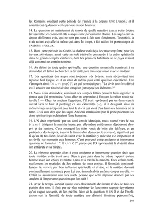 les Romains vouèrent cette période de l'année à la déesse        JUNO   [Junon], et il
nommèrent également cette période en son honneur.
14. La question est maintenant de savoir de quelle manière exacte cette déesse
fut inventée, et comment elle a acquis une personnalité divine. Les sages ont là-
dessus différents avis, qui ne sont pas tout à fait sans fondement. Toutefois, la
vraie raison est celle-là même qui, avec le temps, a fait naître les personnages de
CASTOR ET POLLUX.

15. Dans cette période du Crabe, la chaleur était déjà devenue trop forte pour les
travaux physiques, aussi cette période était-elle consacrée à la quête spirituelle
dans de grands temples ombreux, dont les premiers habitants de ce pays avaient
déjà construit un certain nombre.
16. Au début de toute quête spirituelle, une question essentielle consistait à se
demander s'il fallait rechercher la divinité pure dans son union avec le matériel.
17. Les questions des sages sont toujours très brèves, mais nécessitent une
réponse fort longue, et il en allait de même pour cette question essentielle. Elle
s'énonçait ainsi: "JE ∪ ∩ (UN) Ô ?", ce qui se traduit par : "Le divin une fois divisé
est-il encore une totalité divine lorsqu'on juxtapose ses éléments ?"
18. Vous vous demandez, comment ces simples lettres peuvent bien signifier la
phrase que j'ai prononcée. Vous allez en apprendre à l'instant la raison toute na-
turelle ! — Chez les anciens Egyptiens, l'U était représenté par un demi-cercle
ouvert vers le haut et prolongé en ses extrémités (∪), et il désignait ainsi en
même temps un récipient pour tout le divin qui vient d'en haut aux hommes de la
terre. Il va sans dire que les sages Anciens entendaient par là principalement les
dons spirituels qui éclairaient l'âme humaine.
19. L'N était représenté par un demi-cercle identique, mais tourné vers le bas
(∩), et il désignait la matière inerte, par elle-même entièrement dépourvue d'es-
prit et de lumière. C'est pourquoi les toits ronds de bien des édifices, et en
particulier des temples, avaient la forme d'un demi-cercle renversé, signifiant par
là qu'en de tels lieux, le divin s'unit avec la matière, y crée une vie temporaire et
se révèle par moments aux hommes. C'est pourquoi cette ancienne et importante
question se formulait : " JE ∪ ∩ Ô ?", parce que l'O représentait la divinité dans
son entièreté et sa pureté.
20. La réponse apportée alors à cette ancienne et importante question était que
toute matière créée était avec Dieu à peu près dans le même rapport qu'une
femme avec son époux et maître. Dans et à travers la matière, Dieu créait conti-
nuellement les myriades de Ses enfants de toute espèce. Il fécondait continuel-
lement la matière par Son influence spirituelle et divine, et la matière donnait
continuellement naissance pour Lui aux innombrables enfants conçus en elle. —
C'était là assurément une très noble pensée que cette réponse donnée par les
Anciens à l'importante question que l'on sait !
21. Avec le temps, surtout quand leurs descendants devinrent avides de tous les
plaisirs des sens, il finit par ne plus subsister de l'ancienne sagesse égyptienne
qu'un vague souvenir, et l'on préféra faire de la question JE UN Ô et de l'expli-
cation sur la féminité de toute matière une divinité féminine personnifiée,
                                                                                  197
 