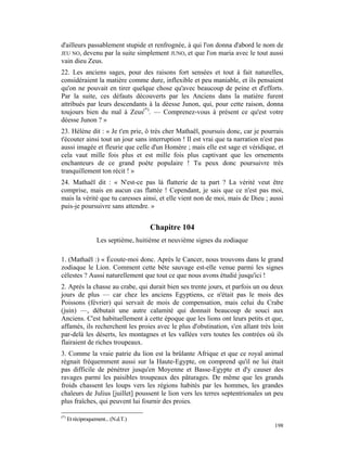 d'ailleurs passablement stupide et renfrognée, à qui l'on donna d'abord le nom de
JEU NO, devenu par la suite simplement JUNO, et que l'on maria avec le tout aussi
vain dieu Zeus.
22. Les anciens sages, pour des raisons fort sensées et tout à fait naturelles,
considéraient la matière comme dure, inflexible et peu maniable, et ils pensaient
qu'on ne pouvait en tirer quelque chose qu'avec beaucoup de peine et d'efforts.
Par la suite, ces défauts découverts par les Anciens dans la matière furent
attribués par leurs descendants à la déesse Junon, qui, pour cette raison, donna
toujours bien du mal à Zeus(*). — Comprenez-vous à présent ce qu'est votre
déesse Junon ? »
23. Hélène dit : « Je t'en prie, ô très cher Mathaël, poursuis donc, car je pourrais
t'écouter ainsi tout un jour sans interruption ! Il est vrai que ta narration n'est pas
aussi imagée et fleurie que celle d'un Homère ; mais elle est sage et véridique, et
cela vaut mille fois plus et est mille fois plus captivant que les ornements
enchanteurs de ce grand poète populaire ! Tu peux donc poursuivre très
tranquillement ton récit ! »
24. Mathaël dit : « N'est-ce pas là flatterie de ta part ? La vérité veut être
comprise, mais en aucun cas flattée ! Cependant, je sais que ce n'est pas moi,
mais la vérité que tu caresses ainsi, et elle vient non de moi, mais de Dieu ; aussi
puis-je poursuivre sans attendre. »


                                      Chapitre 104
                    Les septième, huitième et neuvième signes du zodiaque

1. (Mathaël :) « Écoute-moi donc. Après le Cancer, nous trouvons dans le grand
zodiaque le Lion. Comment cette bête sauvage est-elle venue parmi les signes
célestes ? Aussi naturellement que tout ce que nous avons étudié jusqu'ici !
2. Après la chasse au crabe, qui durait bien ses trente jours, et parfois un ou deux
jours de plus — car chez les anciens Egyptiens, ce n'était pas le mois des
Poissons (février) qui servait de mois de compensation, mais celui du Crabe
(juin) —, débutait une autre calamité qui donnait beaucoup de souci aux
Anciens. C'est habituellement à cette époque que les lions ont leurs petits et que,
affamés, ils recherchent les proies avec le plus d'obstination, s'en allant très loin
par-delà les déserts, les montagnes et les vallées vers toutes les contrées où ils
flairaient de riches troupeaux.
3. Comme la vraie patrie du lion est la brûlante Afrique et que ce royal animal
régnait fréquemment aussi sur la Haute-Egypte, on comprend qu'il ne lui était
pas difficile de pénétrer jusqu'en Moyenne et Basse-Egypte et d'y causer des
ravages parmi les paisibles troupeaux des pâturages. De même que les grands
froids chassent les loups vers les régions habités par les hommes, les grandes
chaleurs de Julius [juillet] poussent le lion vers les terres septentrionales un peu
plus fraîches, qui peuvent lui fournir des proies.

(*)
      Et réciproquement... (N.d.T.)
                                                                                   198
 