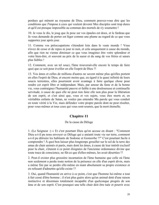 perdues qui mènent au royaume de Dieu, comment pouvez-vous dire que les
conditions que J'impose à ceux qui veulent devenir Mes disciples sont trop dures
et qu'il est presque impossible au commun des mortels de s'y soumettre !
10. Je vous le dis, le joug que Je pose sur vos épaules est doux, et le fardeau que
Je vous demande de porter est léger comme une plume au regard de ce que vous
supportez jour après jour.
11. Comme vos préoccupations s'étendent loin dans le vaste monde ! Vous
n'avez de cesse et de repos ni jour ni nuit, et cela uniquement à cause du monde,
afin que rien ne vienne diminuer ce que vous imaginez être votre splendeur et
votre bien-être, et souvent au prix de la sueur et du sang de vos frères et sœurs
plus faibles !
12. Comment, avec un tel souci, l'âme trouverait-elle encore le temps de faire
quoi que ce soit pour éveiller en elle l'esprit de Dieu ?!
13. Vos âmes et celles de millions d'autres ne savent même plus qu'elles portent
en elles l'esprit de Dieu, et encore moins que, eu égard à la quasi infinité de leurs
soucis terrestres, elles pourraient avoir avantage à faire quelque chose pour
rendre cet esprit libre et indépendant. Mais, par amour du faste et de la bonne
vie, vous contraignez l'humanité pauvre et faible à une douloureuse et continuelle
servitude, à cause de quoi elle ne peut rien faire elle non plus pour la libération
de son esprit, et c'est ainsi que, vous et vos sujets, vous êtes morts et, en
véritables enfants de Satan, ne voulez pas entendre Ma parole qui vous conduit
en toute vérité à la Vie, mais défendez votre propre parole dont ne peut résulter,
pour vous-mêmes et tous ceux qui vous sont soumis, que la mort étemelle.


                                  Chapitre 11
                              De la cause du Déluge

1. (Le Seigneur :) « Et c'est pourtant Dieu qu'on accuse en disant : "Comment
Dieu a-t-il pu nous envoyer ce Déluge qui a anéanti toute vie sur terre, comment
a-t-il pu détruire les habitants de Sodome et Gomorrhe !?" C'est pourtant facile à
comprendre ! À quoi bon laisser plus longtemps grouiller sur le sol de la terre des
amas de chair animés et parés, mais dont les âmes, à cause de leur intérêt exclusif
pour la chair, s'étaient à ce point éloignées de l'ancienne ordonnance divine que
toute trace de conscience, ne fût-ce que d'elles-mêmes, les avait désertées !?
2. Peut-il exister plus grossière incarnation de l'âme humaine que celle où l'âme
non seulement a perdu toute notion de la présence en elle d'un esprit divin, mais
a même fini par se perdre elle-même en niant absolument sa propre existence et
en refusant d'admettre qu'elle existe !?
3. Oui, quand l'humanité en arrive à ce point, c'est que l'homme lui-même a tout
à fait cessé d'être homme ; il n'est plus guère alors qu'un animal doté d'une raison
instinctive et désormais totalement incapable d'un quelconque progrès de son
âme et de son esprit. C'est pourquoi une telle chair doit être tuée et pourrir avec


                                                                                  20
 