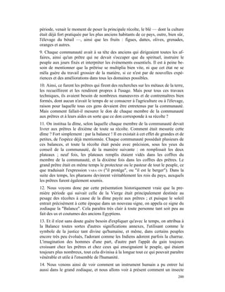 période, venait le moment de peser la principale récolte, le blé — dont la culture
était déjà fort pratiquée par les plus anciens habitants de ce pays, outre, bien sûr,
l'élevage du bétail —, ainsi que les fruits : figues, dattes, olives, grenades,
oranges et autres.
9. Chaque communauté avait à sa tête des anciens qui dirigeaient toutes les af-
faires, ainsi qu'un prêtre qui ne devait s'occuper que du spirituel, instruire le
peuple aux jours fixés et interpréter les événements essentiels. Il est à peine be-
soin de mentionner que la prêtrise se multiplia bien vite, ni que cet état ne se
mêla guère du travail grossier de la matière, si ce n'est par de nouvelles expé-
riences et des améliorations dans tous les domaines possibles.
10. Ainsi, ce furent les prêtres qui firent des recherches sur les métaux de la terre,
les recueillirent et les rendirent propres à l'usage. Mais pour tous ces travaux
techniques, ils avaient besoin de nombreux manœuvres et de contremaîtres bien
formés, dont aucun n'avait le temps de se consacrer à l'agriculture ou à l'élevage,
raison pour laquelle tous ces gens devaient être entretenus par la communauté.
Mais comment fallait-il mesurer le don de chaque membre de la communauté
aux prêtres et à leurs aides en sorte que ce don corresponde à sa récolte ?
11. On institua la dîme, selon laquelle chaque membre de la communauté devait
livrer aux prêtres le dixième de toute sa récolte. Comment était mesurée cette
dîme ? Fort simplement : par la balance ! Il en existait à cet effet de grandes et de
petites, de l'espèce déjà mentionnée. Chaque communauté possédait plusieurs de
ces balances, et toute la récolte était pesée avec précision, sous les yeux du
conseil de la communauté, de la manière suivante : on remplissait les deux
plateaux ; neuf fois, les plateaux remplis étaient vidés dans les coffres du
membre de la communauté, et la dixième fois dans les coffres des prêtres. Le
grand prêtre était en même temps le protecteur ou le pasteur de tout le peuple, ce
que traduisait l'expression VARA ON ("il protège", ou "il est le berger"). Dans la
suite des temps, les pharaons devinrent véritablement les rois du pays, auxquels
les prêtres furent également soumis.
12. Nous voyons donc par cette présentation historiquement vraie que la pre-
mière période qui suivait celle de la Vierge était principalement destinée au
pesage des récoltes à cause de la dîme payée aux prêtres ; et puisque le soleil
entrait précisément à cette époque dans un nouveau signe, on appela ce signe du
zodiaque la "Balance". Cela paraîtra très clair à toute personne tant soit peu au
fait des us et coutumes des anciens Egyptiens.
13. Et il n'est sans doute guère besoin d'expliquer qu'avec le temps, on attribua à
la Balance toutes sortes d'autres significations annexes, l'utilisant comme le
symbole de la justice tant divine qu'humaine, et même, dans certains peuples
encore très peu évolués, l'adorant comme les Indiens adorent parfois la charrue.
L'imagination des hommes d'une part, d'autre part l'appât du gain toujours
croissant chez les prêtres et chez ceux qui enseignaient le peuple, qui étaient
toujours plus nombreux, tout cela divinisa à la longue tout ce qui pouvait paraître
vénérable et utile à l'ensemble de l'humanité.
14. Nous venons ainsi de voir comment un instrument humain a pu entrer lui
aussi dans le grand zodiaque, et nous allons voir à présent comment un insecte
                                                                                  200
 