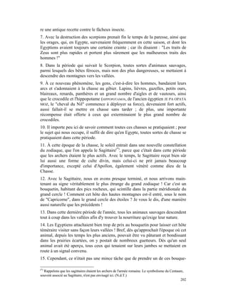 re une antique recette contre le fâcheux insecte.
7. Avec la destruction des scorpions prenait fin le temps de la paresse, ainsi que
les orages, qui, en Egypte, survenaient fréquemment en cette saison, et dont les
Egyptiens avaient toujours une certaine crainte ; car ils disaient : "Les traits de
Zeus sont plus rapides et portent plus sûrement que les malheureux traits des
hommes !"
8. Dans la période qui suivait le Scorpion, toutes sortes d'animaux sauvages,
parmi lesquels des bêtes féroces, mais non des plus dangereuses, se mettaient à
descendre des montagnes vers les vallées.
9. À ce nouveau phénomène, les gens, c'est-à-dire les hommes, bandaient leurs
arcs et s'adonnaient à la chasse au gibier. Lapins, lièvres, gazelles, petits ours,
blaireaux, renards, panthères et un grand nombre d'aigles et de vautours, ainsi
que le crocodile et l'hippopotame (HIPPOPOTAMOS, de l'ancien égyptien JE PA OPATA
MOZ, le "cheval du Nil" commence à déployer sa force), devenaient fort actifs,
aussi fallait-il se mettre en chasse sans tarder ; de plus, une importante
récompense était offerte à ceux qui exterminaient le plus grand nombre de
crocodiles.
10. Il importe peu ici de savoir comment toutes ces chasses se pratiquaient ; pour
le sujet qui nous occupe, il suffit de dire qu'en Egypte, toutes sortes de chasse se
pratiquaient dans cette période.
11. À cette époque de la chasse, le soleil entrait dans une nouvelle constellation
du zodiaque, que l'on appela le Sagittaire(*), parce que c'était dans cette période
que les archers étaient le plus actifs. Avec le temps, le Sagittaire reçut bien sûr
lui aussi une forme de culte divin, mais celui-ci ne prit jamais beaucoup
d'importance, excepté celui d'Apollon, également vénéré comme dieu de la
Chasse.
12. Avec le Sagittaire, nous en avons presque terminé, et nous arrivons main-
tenant au signe véritablement le plus étrange du grand zodiaque ! Car c'est un
bouquetin, habitant des pics rocheux, qui scintille dans la partie méridionale du
grand cercle ! Comment cet hôte des hautes montagnes est-il entré, sous le nom
de "Capricorne", dans le grand cercle des étoiles ? Je vous le dis, d'une manière
aussi naturelle que les précédents !
13. Dans cette dernière période de l'année, tous les animaux sauvages descendent
tout à coup dans les vallées afin d'y trouver la nourriture qu'exige leur nature.
14. Les Egyptiens attachaient bien trop de prix au bouquetin pour laisser cet hôte
téméraire visiter sans façon leurs vallées ! Bref, dès qu'approchait l'époque où cet
animal, depuis les temps les plus anciens, pouvait être vu pâturant et bondissant
dans les prairies écartées, on y postait de nombreux guetteurs. Dès qu'un seul
animal avait été aperçu, tous ceux qui tenaient sur leurs jambes se mettaient en
route à un signal convenu.
15. Cependant, ce n'était pas une mince tâche que de prendre un de ces bouque-

(*)
  Rappelons que les sagittaires étaient les archers de l'armée romaine. Le symbolisme du Centaure,
souvent associé au Sagittaire, n'est pas envisagé ici. (N.d.T.)
                                                                                                202
 