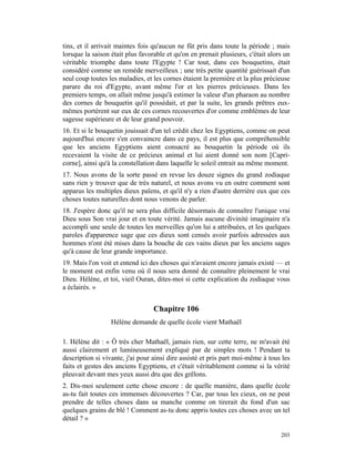 tins, et il arrivait maintes fois qu'aucun ne fût pris dans toute la période ; mais
lorsque la saison était plus favorable et qu'on en prenait plusieurs, c'était alors un
véritable triomphe dans toute l'Egypte ! Car tout, dans ces bouquetins, était
considéré comme un remède merveilleux ; une très petite quantité guérissait d'un
seul coup toutes les maladies, et les cornes étaient la première et la plus précieuse
parure du roi d'Egypte, avant même l'or et les pierres précieuses. Dans les
premiers temps, on allait même jusqu'à estimer la valeur d'un pharaon au nombre
des cornes de bouquetin qu'il possédait, et par la suite, les grands prêtres eux-
mêmes portèrent sur eux de ces cornes recouvertes d'or comme emblèmes de leur
sagesse supérieure et de leur grand pouvoir.
16. Et si le bouquetin jouissait d'un tel crédit chez les Egyptiens, comme on peut
aujourd'hui encore s'en convaincre dans ce pays, il est plus que compréhensible
que les anciens Egyptiens aient consacré au bouquetin la période où ils
recevaient la visite de ce précieux animal et lui aient donné son nom [Capri-
corne], ainsi qu'à la constellation dans laquelle le soleil entrait au même moment.
17. Nous avons de la sorte passé en revue les douze signes du grand zodiaque
sans rien y trouver que de très naturel, et nous avons vu en outre comment sont
apparus les multiples dieux païens, et qu'il n'y a rien d'autre derrière eux que ces
choses toutes naturelles dont nous venons de parler.
18. J'espère donc qu'il ne sera plus difficile désormais de connaître l'unique vrai
Dieu sous Son vrai jour et en toute vérité. Jamais aucune divinité imaginaire n'a
accompli une seule de toutes les merveilles qu'on lui a attribuées, et les quelques
paroles d'apparence sage que ces dieux sont censés avoir parfois adressées aux
hommes n'ont été mises dans la bouche de ces vains dieux par les anciens sages
qu'à cause de leur grande importance.
19. Mais l'on voit et entend ici des choses qui n'avaient encore jamais existé — et
le moment est enfin venu où il nous sera donné de connaître pleinement le vrai
Dieu. Hélène, et toi, vieil Ouran, dites-moi si cette explication du zodiaque vous
a éclairés. »


                                  Chapitre 106
                  Hélène demande de quelle école vient Mathaël

1. Hélène dit : « Ô très cher Mathaël, jamais rien, sur cette terre, ne m'avait été
aussi clairement et lumineusement expliqué par de simples mots ! Pendant ta
description si vivante, j'ai pour ainsi dire assisté et pris part moi-même à tous les
faits et gestes des anciens Egyptiens, et c'était véritablement comme si la vérité
pleuvait devant mes yeux aussi dru que des grêlons.
2. Dis-moi seulement cette chose encore : de quelle manière, dans quelle école
as-tu fait toutes ces immenses découvertes ? Car, par tous les cieux, on ne peut
prendre de telles choses dans sa manche comme on tirerait du fond d'un sac
quelques grains de blé ! Comment as-tu donc appris toutes ces choses avec un tel
détail ? »

                                                                                  203
 