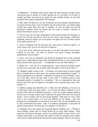 3. Mathaël dit : « Ô Hélène, hier encore, j'étais dix mille fois plus aveugle et plus
inconscient que le dernier et le plus ignorant de tes serviteurs, et en outre si
malade que Dieu seul pouvait me guérir de cette maladie inouïe, car une telle
guérison était à jamais impossible à l'art humain !
4. Mais après ma guérison, j'ai non seulement recouvré presque instantanément
les forces de mon corps, mais le Seigneur du ciel et de la terre a en même temps
éveillé mon esprit dans mon âme si troublée. Et c'est cet esprit qui me fait
désormais connaître toutes les choses qui ont existé et existent à présent, et
même bien d'autres encore à venir !
5. Vois-tu, tout cela est donc uniquement un don miséricordieux du Seigneur, et
c'est à Lui seul que vous devez, toi et tous les autres, toute louange, vénération,
gratitude, amour et estime, car je n'ai jamais rien appris de tout ceci dans aucune
école quelle qu'elle soit !
6. Ainsi, le Seigneur seul est tout pour moi, mon école et toute ma sagesse ; et
tout ce que je sais, je ne le sais que par le Seigneur !
7. Et je vous le dis, celui qui sait quoi que ce soit qu'il n'ait puisé à cette source,
celui-là ne sait rien ; car toute sa science n'est qu'un ouvrage incomplet,
parfaitement vain et inutile !
8. Aussi, vous tous, ne fréquentez que l'école du Seigneur qui Se tient à présent
parmi nous corporellement dans toute Sa plénitude divine, et vous n'aurez plus
jamais besoin d'une autre école ! — Comprends-tu cela, très belle Hélène ? »
9. Hélène dit : « Oh, oui, je te comprends bien ; mais comment un faible mortel
tel que moi ou mon père, par exemple, peut-il accéder à cette école de Dieu ? »
10. Mathaël semble s'irriter et dit : « Ô Hélène, toi la plus belle de tout le grand
Pont, comment peux-tu donc poser une question aussi stupidement aveugle ? Il
faut me pardonner si je réponds si rudement à ta question si peu réfléchie ; mais,
toi et ton père, n'êtes-vous pas déjà à cette école ? Comment peux-tu donc
demander quand et comment tu y accéderas ? Ah, ne comprends-tu donc pas
encore cela, alors que le Seigneur a accompli ici de si grands signes pour vous-
mêmes ?! »
11. Hélène, quelque peu déconfite, dit : « Mais, très cher Mathaël, je t'en prie, ne
te fâche pas contre moi pour autant ! Je vois bien ma bêtise à présent et ne te
poserai certes plus de semblables questions ; mais toi, montre quelque patience
envers nous, et songe toujours qu'on n'abat pas un grand arbre d'un seul coup de
hache ! Avec le temps, tout est sans doute possible ! Mon père est vieux, mais
moi, je suis encore jeune, et il n'est pas difficile de me diriger ; tous mes
professeurs en témoignent, et mon père le sait aussi ! Oh, très cher Mathaël, je ne
te ferai certainement pas honte ; mais si tu montres quelquefois un peu plus de
patience qu'à présent, tu n'auras pas à le regretter ! Je t'en prie ! »
12. Mathaël, tout à fait conquis par la grande douceur d'Hélène, dit : « Ô belle et
douce Hélène, jamais plus tu n'auras besoin de me prier d'être patient ! Mon
intention n'est jamais mauvaise, même si je semble parfois un peu sévère, et en
parlant sévèrement, je ne cherche qu'à mener au but une personne plus rapide-
ment qu'il ne serait possible par des paroles toutes bénignes. Mais je vois que tu
                                                                                   204
 